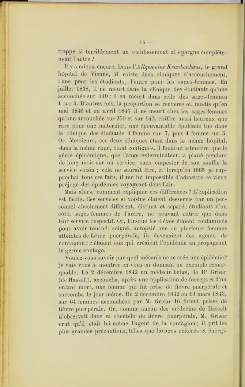 frappe si terriblement un établissement et épargne complète- ment l'autre ? Il y a mieux, encore. Dans YAllgemeine Kranketihaus, le grand hôpital de Vienne, il existe deux cliniques d’accouchement, l’une pour les étudiants, l’autre pour les sages-femmes. En juillet 1838, il ne meurt dans la clinique des étudiants qu’une accouchée sur 110; il en meurt dans celle des sages-femmes 1 sur 4. D’autres fois, la proportion se renverse et, tandis qu’en mai 1846 et en avril 1847 il ne meurt chez les sages-femmes qu’une accouchée sur 230 et sur 142, chiffre aussi heureux que rare pour une maternité, une épouvantable épidémie tue dans la clinique des étudiants 1 femme sur 7, puis 1 femme sur o. Or, Messieurs, ces deux cliniques étant dans le même hôpital, dans la même cour, étant contiguës, il faudrait admettre que le génie épidémique, que l’ange exterminateur, a plané pendant de long mois sur un service, sans empester de son souffle le service voisin ; cela ne saurait être, et lorsqu’en 1863 je rap- prochai tous ces faits, il me fut impossible d’admettre ce vieux préjugé des épidémies voyageant dans l’air. Mais alors, comment expliquer ces différences ? L’explication est facile. Ces services si voisins étaient desservis par un per- sonnel absolument différent, distinct et séparé ; étudiants d’un coté, sages-femmes de l’autre, ne pouvant entrer que dans leur service respectif. Or, lorsque les élèves étaient contaminés pour avoir touché, soigné, autopsié une ou plusieurs femmes atteintes de fièvre puerpérale, ils devenaient des agents de contagion : c’étaient eux qui créaient l’épidémie en propageant le germe-contage. Voulez-vous savoir par quel mécanisme se crée une épidémie? je vais vous le montrer en vous en donnant un exemple remar- quable. Le 2 décembre 1842 un médecin belge, le Dr Grisar (de Hasselt), accoucha, après une application de forceps et d’un enfant mort, une femme qui fut prise de fièvre puerpérale et succomba le jour même. Du 2 décembre 1842 au 10 mars 1843, sur 64 femmes accouchées par M. Grisar 16 furent prises de fièvre puerpérale. Or, comme aucun des médecins de Hasselt n’observait dans sa clientèle de fièvre puerpérale, M. Grisar crut qu’il était lui-même l’agent de la contagion ; il prit les plus grandes précautions, telles que lavages réitérés et énergi-