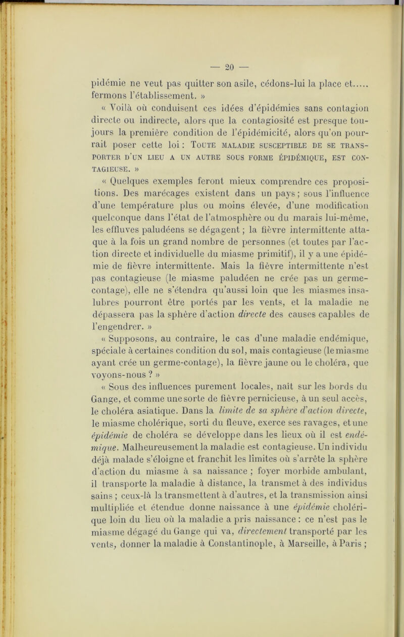 pidémie ne veut pas quitter son asile, cédons-lui la place et fermons l’établissement. » « Voilà où conduisent ces idées d’épidémies sans contagion directe ou indirecte, alors que la contagiosité est presque tou- jours la première condition de l’épidémicité, alors qu’on pour- rait poser cette loi : Toute maladie susceptible de se trans- porter d'un lieu a un autre sous forme épidémique, est con- tagieuse. » « Quelques exemples feront mieux comprendre ces proposi- tions. Des marécages existent dans un pays; sous l’influence d’une température plus ou moins élevée, d’une modification quelconque dans l’état de l’atmosphère ou du marais lui-même, les effluves paludéens se dégagent ; la fièvre intermittente atta- que à la fois un grand nombre de personnes (et toutes par l’ac- tion directe et individuelle du miasme primitif), il y aune épidé- mie de fièvre intermittente. Mais la fièvre intermittente n’est pas contagieuse (le miasme paludéen ne crée pas un germe- contage), elle ne s’étendra qu’aussi loin que les miasmes insa- lubres pourront être portés par les vents, et la maladie ne dépassera pas la sphère d’action directe des causes capables de l’engendrer. » « Supposons, au contraire, le cas d’une maladie endémique, spéciale à certaines condition du sol, mais contagieuse (le miasme ayant crée un germe-contage), la fièvre jaune ou le choléra, que voyons-nous ? » « Sous des influences purement locales, naît sur les bords du Gange, et comme une sorte de fièvre pernicieuse, à un seul accès, le choléra asiatique. Dans la limite de sa sphère d'action directe, le miasme cholérique, sorti du fleuve, exerce ses ravages, et une épidémie de choléra se développe dans les lieux où il est endé- mique. Malheureusement la maladie est contagieuse. Un individu déjà malade s’éloigne et franchit les limites où s’arrête la sphère d’action du miasme à sa naissance ; foyer morbide ambulant, il transporte la maladie à distance, la transmet à des individus sains ; ceux-là la transmettent à d’autres, et la transmission ainsi multipliée et étendue donne naissance à une épidémie choléri- que loin du lieu où la maladie a pris naissance : ce n’est pas le miasme dégagé du Gange qui va, directement transporté par les vents, donner la maladie à Constantinople, à Marseille, à Paris ;