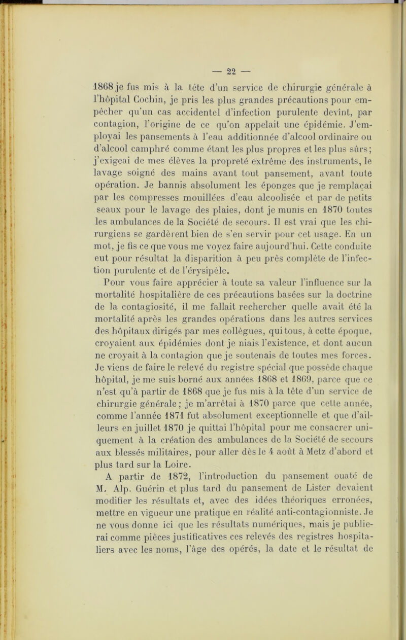 18G8 je fus mis à la tête d’un service de chirurgie générale à l’hôpital Cochin, je pris les plus grandes précautions pour em- pêcher qu’un cas accidentel d’infection purulente devînt, par contagion, l’origine de ce qu’on appelait une épidémie. J’em- ployai les pansements à l’eau additionnée d’alcool ordinaire ou d'alcool camphré comme étant les plus propres et les plus sûrs; j’exigeai de mes élèves la propreté extrême des instruments, le lavage soigné des mains avant tout pansement, avant toute opération. Je bannis absolument les éponges que je remplaçai par les compresses mouillées d’eau alcoolisée et par de petits seaux pour le lavage des plaies, dont je munis en 1870 toutes les ambulances de la Société de secours. Il est vrai que les chi- rurgiens se gardèrent bien de s’en servir pour cet usage. En un mot, je fis ce que vous me voyez faire aujourd’hui. Cette conduite eut pour résultat la disparition à peu près complète de l’infec- tion purulente et de l’érysipèle. Pour vous faire apprécier à toute sa valeur l'influence sur la mortalité hospitalière de ces précautions basées sur la doctrine de la contagiosité, il me fallait rechercher quelle avait été la mortalité après les grandes opérations dans les autres services des hôpitaux dirigés par mes collègues, qui tous, à cette époque, croyaient aux épidémies dont je niais l’existence, et dont aucun ne croyait à la contagion que je soutenais de toutes mes forces. Je viens de faire le relevé du registre spécial que possède chaque hôpital, je me suis borné aux années 1808 et 1809, parce que ce n’est qu’à partir de 1808 que je fus mis à la tête d’un service de chirurgie générale; je m’arrêtai à 1870 parce que cette année, comme l'année 1871 fut absolument exceptionnelle et que d’ail- leurs en juillet 1870 je quittai l’hôpital pour me consacrer uni- quement à la création des ambulances de la Société de secours aux blessés militaires, pour aller dès le 4 août à Metz d’abord et plus tard sur la Loire. A partir de 1872, l’introduction du pansement ouaté de M. Alp. Guérin et plus tard du pansement de Lister devaient modifier les résultats et, avec des idées théoriques erronées, mettre en vigueur une pratique en réalité anti-contagionniste. Je ne vous donne ici que les résultats numériques, mais je publie- rai comme pièces justificatives ces relevés des registres hospita- liers avec les noms, l’âge des opérés, la date et le résultat de
