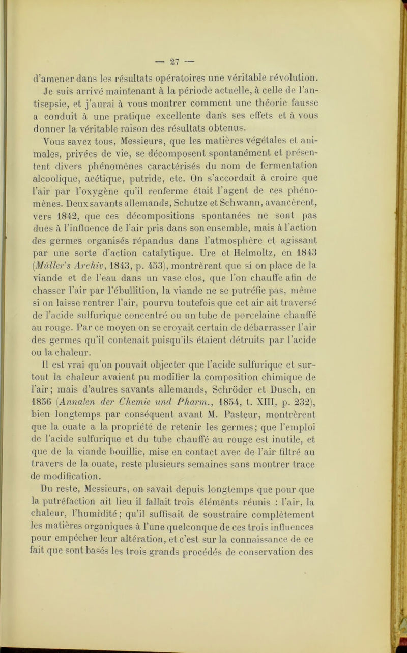 d’amener dans les résultats opératoires une véritable révolution. Je suis arrivé maintenant à la période actuelle, à celle de l’an- tisepsie, et j’aurai à vous montrer comment une théorie fausse a conduit à une pratique excellente dans ses effets et à vous donner la véritable raison des résultats obtenus. Vous savez tous, Messieurs, que les matières végétales et ani- males, privées de vie, se décomposent spontanément et présen- tent divers phénomènes caractérisés du nom de fermentai ion alcoolique, acétique, putride, etc. On s’accordait à croire que l’air par l’oxygène qu’il renferme était l’agent de ces phéno- mènes. Deux savants allemands, Schutze et Schwann, avancèrent, vers 1842, que ces décompositions spontanées ne sont pas dues à l’influence de l’air pris dans son ensemble, mais à l’action des germes organisés répandus dans l’atmosphère et agissant par une sorte d’action catalytique. Ure et Helmoltz, en 1843 (.Millier s Archiv, 1843, p. 453), montrèrent que si on place de la viande et de l’eau dans un vase clos, que l’on chauffe afin de chasser l’air par l’ébullition, la viande ne se putréfie pas, même si on laisse rentrer l’air, pourvu toutefois que cet air ait traversé de l’acide sulfurique concentré ou un tube de porcelaine chauffé au rouge. Par ce moyen on se croyait certain de débarrasser l’air des germes qu’il contenait puisqu’ils étaient détruits par l’acide ou la chaleur. 11 est vrai qu'on pouvait objecter que l’acide sulfurique et sur- tout la chaleur avaient pu modifier la composition chimique de l’air; mais d’autres savants allemands, Schrôder et Dusch, en 1856 (.Annalen der Chemie and Pharm., 1854, t. XIII, p. 232), bien longtemps par conséquent avant M. Pasteur, montrèrent que la ouate a la propriété de retenir les germes; que l’emploi de l’acide sulfurique et du tube chauffé au rouge est inutile, et que de la viande bouillie, mise en contact avec de l’air filtré au travers de la ouate, reste plusieurs semaines sans montrer trace de modification. Du reste, Messieurs, on savait depuis longtemps que pour que la putréfaction ail lieu il fallait trois éléments réunis : l’air, la chaleur, l’humidité ; qu’il suffisait de soustraire complètement les matières organiques à l’une quelconque de ces trois influences pour empêcher leur altération, et c’est sur la connaissance de ce fait que sont basés les trois grands procédés de conservation des