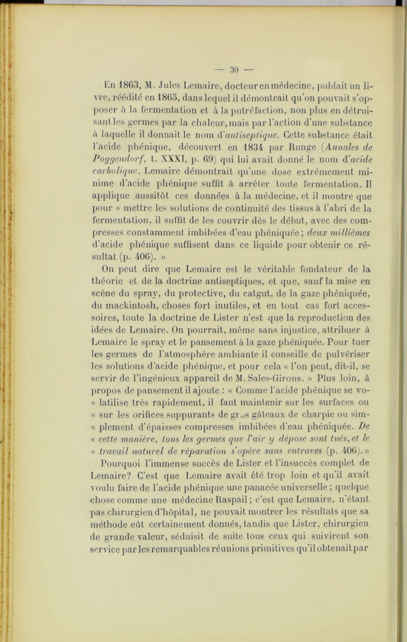 Ln 18G3, M. Jules Lemaire, docteurenmédecine, publait un li- vre, réédité en 1863, dans lequel il démontrait qu’on pouvait s’op- poser à la fermentation et à la putréfaction, non plus en détrui- sant les germes par la chaleur, mais par l’action d’une substance à laquelle il donnait le nom d'antiseptique. Cette substance était l’acide phénique, découvert en 1834 par Runge (Annales de Poggendorf, t. XXXI, p. 69) qui lui avait donné le nom d'acide carbolique. Lemaire démontrait qu’une dose extrêmement mi- nime d’acide phénique suffit à arrêter toute fermentation. Il applique aussitôt ces données à la médecine, et il montre que pour « mettre les solutions de continuité des tissus à l’abri de la fermentation, il suffit de les couvrir dès le début, avec des com- presses constamment imbibées d’eau phéniquée; deux millièmes d’acide phénique suffisent dans ce liquide pour obtenir ce ré- sultat (p. 406). » On peut dire que Lemaire est le véritable fondateur de la théorie et de la doctrine antiseptiques, et que, sauf la mise en scène du spray, du protective, du catgut, de la gaze phéniquée, du mackintosh, choses fort inutiles, et en tout cas fort acces- soires, toute la doctrine de Lister n’est que la reproduction des idées de Lemaire. On pourrait, même sans injustice, attribuer à Lemaire le spray et le pansement à la gaze phéniquée. Pour tuer les germes de l’atmosphère ambiante il conseille de pulvériser les solutions d'acide phénique, et pour cela « l’on peut, dit-il, se servir de l’ingénieux appareil de M. Saies-Girons. » Plus loin, à propos de pansement il ajoute : « Comme l’acide phénique se vo- « latilise très rapidement, il faut maintenir sur les surfaces ou « sur les orifices suppurants de gr^s gâteaux de charpie ou sim- « plement d’épaisses compresses imbibées d'eau phéniquée. De « cette manière, tous les germes que l'air y dépose sont tués,et le « travail naturel de réparation s'opère sans entraves (p. 406).» Pourquoi l’immense succès de Lister et l’insuccès complet de Lemaire? C’est que Lemaire avait été trop loin et qu’il avait voulu faire de l’acide phénique une panacée universelle ; quelque chose comme une médecine Raspail ; c’est que Lemaire, n’étant pas chirurgien d’hôpital, ne pouvait montrer les résultats que sa méthode eût certainement donnés, tandis que Lister, chirurgien de grande valeur, séduisit de suite tous ceux qui suivirent son service par les remarquables réunions primitives qu’il obtenait par