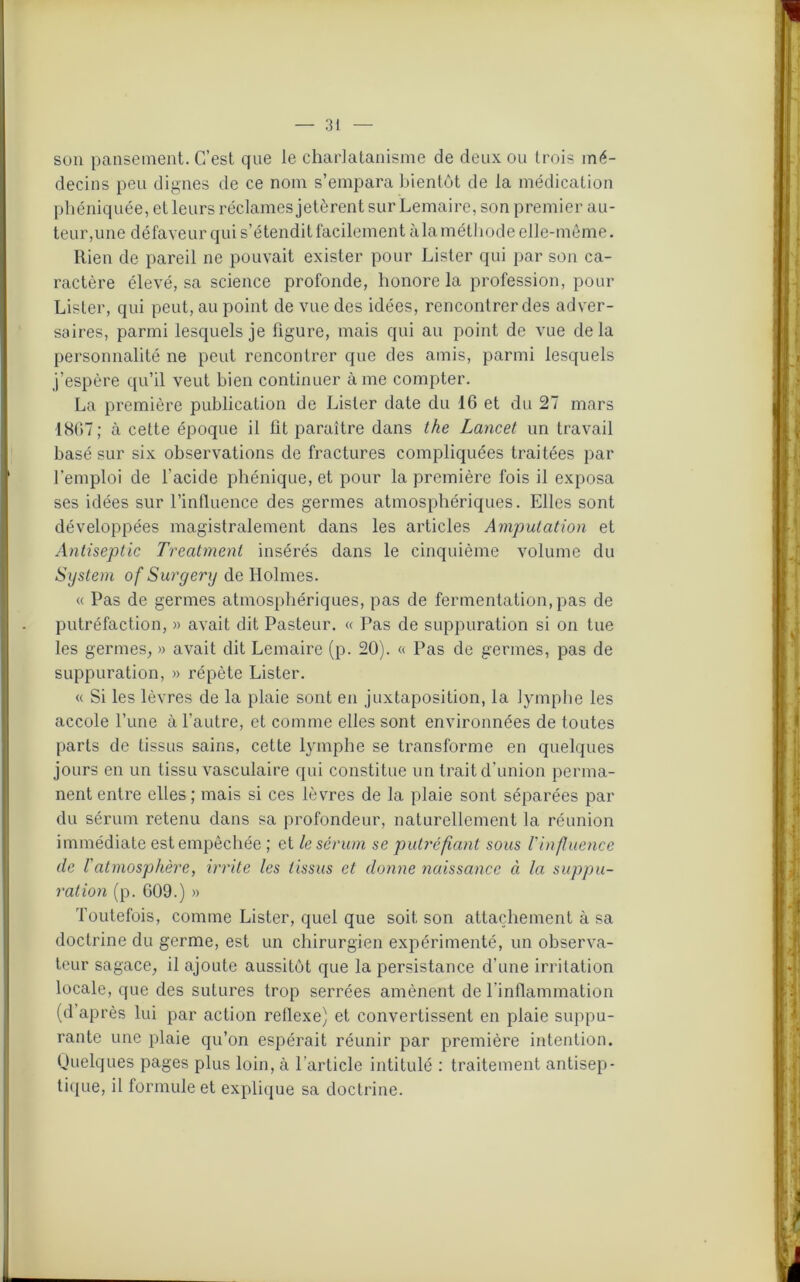 son pansement. C’est que le charlatanisme de deux ou trois mé- decins peu dignes de ce nom s’empara bientôt de la médication phéniquée, et leurs réclames jetèrent sur Lemaire, son premier au- teur,une défaveur qui s’étendit facilement àlaméthode elle-même. Rien de pareil ne pouvait exister pour Lister qui par son ca- ractère élevé, sa science profonde, honore la profession, pour Lister, qui peut, au point de vue des idées, rencontrer des adver- saires, parmi lesquels je figure, mais qui au point de vue delà personnalité ne peut rencontrer que des amis, parmi lesquels j’espère qu’il veut bien continuer à me compter. La première publication de Lister date du 16 et du 27 mars 1867; à cette époque il fit paraître dans the Lancet un travail basé sur six observations de fractures compliquées traitées par l’emploi de l’acide phénique, et pour la première fois il exposa ses idées sur l’influence des germes atmosphériques. Elles sont développées magistralement dans les articles Amputation et Antiseptie Treatment insérés dans le cinquième volume du System of Surgery de Holmes. « Pas de germes atmosphériques, pas de fermentation, pas de putréfaction, » avait dit Pasteur. « Pas de suppuration si on tue les germes, » avait dit Lemaire (p. 20). « Pas de germes, pas de suppuration, » répète Lister. « Si les lèvres de la plaie sont en juxtaposition, la lymphe les accole l’une à l’autre, et comme elles sont environnées de toutes parts de tissus sains, cette lymphe se transforme en quelques jours en un tissu vasculaire qui constitue un trait d’union perma- nent entre elles; mais si ces lèvres de la plaie sont séparées par du sérum retenu dans sa profondeur, naturellement la réunion immédiate est empêchée ; et le sérum se putréfiant sous l'influence de l'atmosphère, irrite les tissus et donne naissance à la suppu- ration (p. 609.) » Toutefois, comme Lister, quel que soit son attachement à sa doctrine du germe, est un chirurgien expérimenté, un observa- teur sagace, il ajoute aussitôt que la persistance d’une irritation locale, que des sutures trop serrées amènent de l’inflammation (d après lui par action reflexe) et convertissent en plaie suppu- rante une plaie qu’on espérait réunir par première intention. Quelques pages plus loin, à l'article intitulé : traitement antisep- tique, il formule et explique sa doctrine.