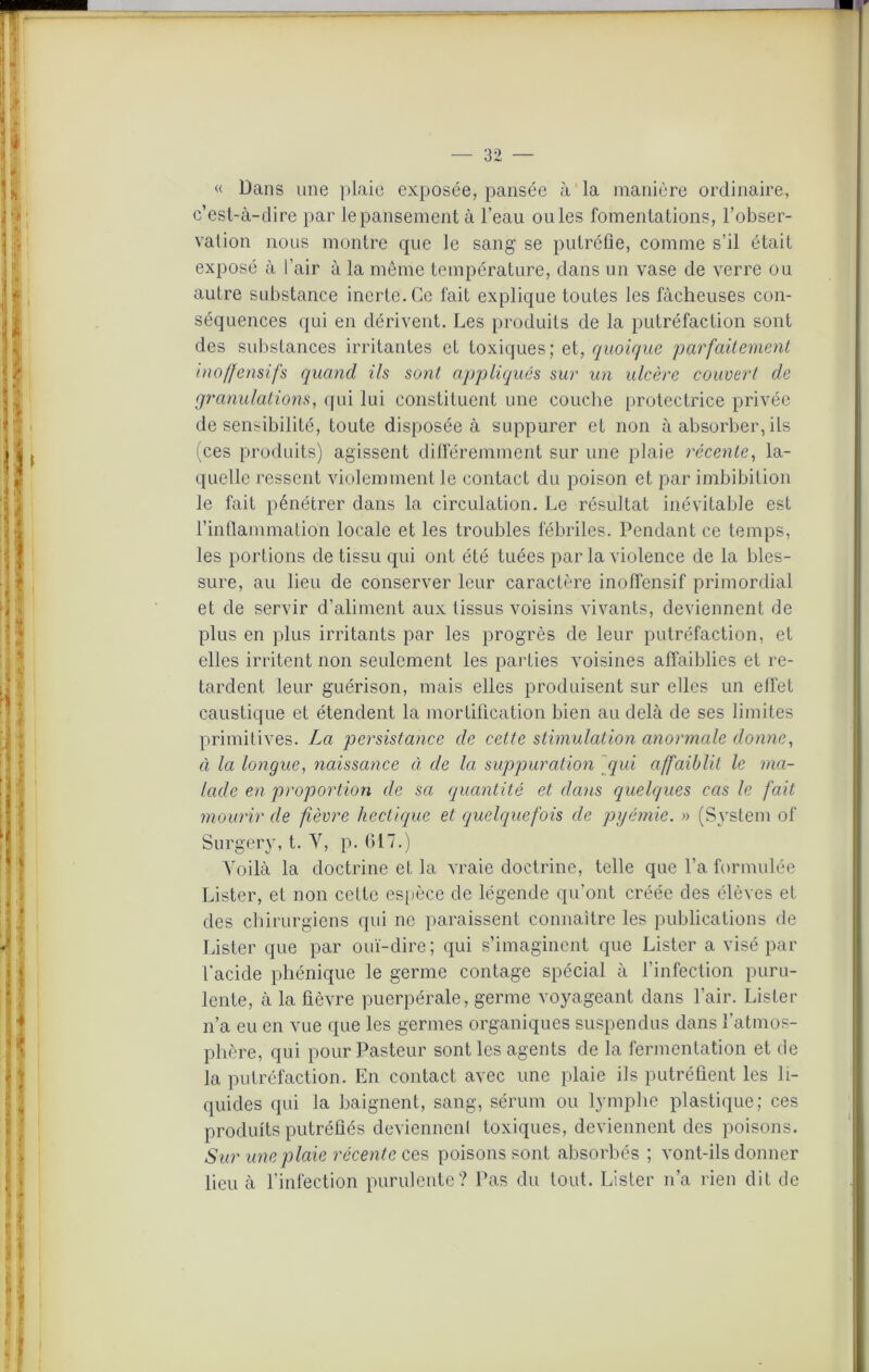 « Dans une plaie exposée, pansée à la manière ordinaire, c’est-à-dire par le pansement à l’eau ouïes fomentations, l’obser- vation nous montre que le sang se putréfie, comme s’il était exposé à l'air à la même température, dans un vase de verre ou autre substance inerte. Ce fait explique toutes les fâcheuses con- séquences qui en dérivent. Les produits de la putréfaction sont des substances irritantes et toxiques; et, quoique parfaitement inoffensifs quand ils sont appliqués sur un ulcère couvert de granulations, qui lui constituent une couche protectrice privée de sensibilité, toute disposée à suppurer et non à absorber, ils (ces produits) agissent différemment sur une plaie récente, la- quelle ressent violemment le contact du poison et par imbibition le fait pénétrer dans la circulation. Le résultat inévitable est l’inflammation locale et les troubles fébriles. Pendant ce temps, les portions de tissu qui ont été tuées par la violence de la bles- sure, au lieu de conserver leur caractère inoffensif primordial et de servir d’aliment aux tissus voisins vivants, deviennent de plus en plus irritants par les progrès de leur putréfaction, et elles irritent non seulement les parties voisines affaiblies et re- tardent leur guérison, mais elles produisent sur elles un effet caustique et étendent la mortification bien au delà de ses limites primitives. La persistance de cette stimulation anormale donne, à la longue, naissance à de la suppuration qui affaiblit le ma- lade en proportion de sa quantité et dans quelques cas le fait mourir de fièvre hectique et quelquefois de pyémie. » (System ol' Surgery, t. Y, p. 617.) Yoilà la doctrine et la vraie doctrine, telle que l’a formulée Lister, et non cette espèce de légende qu’ont créée des élèves et des chirurgiens qui ne paraissent connaître les publications de Lister que par ouï-dire; qui s’imaginent que Lister a visé par l'acide phénique le germe contage spécial à l’infection puru- lente, à la fièvre puerpérale, germe voyageant dans l’air. Lister n’a eu en vue que les germes organiques suspendus dans l'atmos- phère, qui pour Pasteur sont les agents de la fermentation et de la putréfaction. En contact avec une plaie ils putréfient les li- quides qui la baignent, sang, sérum ou lymphe plastique; ces produits putréfiés deviennent toxiques, deviennent des poisons. Sur une plaie récente ces poisons sont absorbés ; vont-ils donner lieu à l’infection purulente? Pas du tout. Lister n’a rien dit de