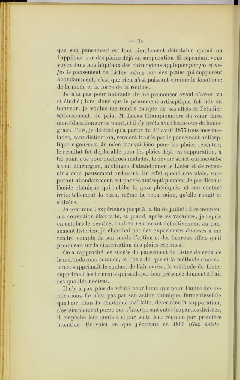 que son pansement est tout simplement détestable quand on l’applique sur des plaies déjà en suppuration. Si cependant vous voyez dans nos hôpitaux des chirurgiens appliquerpar fas et ne- fas le pansement de Lister même sur des plaies qui suppurent abondamment, c’est que rien n’est puissant comme le fanatisme de la mode et la force de la routine. Je n’ai pas pour habitude de me prononcer avant d’avoir vu et étudié; lors donc que le pansement antiseptique fut mis en honneur, je voulus me rendre compte de ses effets et l’étudier sérieusement. Je priai M. Lucas Championnière de venir faire mon éducation sur ce point, et il s’y prêta avec beaucoup de bonne grâce. Tuis, je décidai qu’à partir du 1er avril 1877 tous mes ma- lades, sans distinction, seraient traités par le pansement antisep- tique rigoureux. Je m’en trouvai bien pour les plaies récentes; le résultat fut déplorable pour les plaies déjà en suppuration, à tel point que pour quelques malades, le devoir strict qui incombe à tout chirurgien, m’obligea d’abandonner le Lister et de reven- nir à mon pansement ordinaire. En effet quand une plaie, sup- purant abondamment, est panséeantiseptiquement,le pusdissout l’acide phénique qui imbibe la gaze phéniquée, et son contact irrite tellement la peau, même la peau saine, qu'elle rougit et s’ulcère. Je continuai l’expérience jusqu’à la fin de juillet ; à ce moment ma conviction était faite, et quand, après les vacances, je repris en octobre le service, tout en renonçant définitivement au pan- sement listérien, je cherchai par des expériences diverses à me rendre compte de son mode d’action et des heureux effets qu’il produisait sur la cicatrisation des plaies récentes. On a rapproché les succès du pansement de Lister de ceux de la méthode sous-cutanée, et l’on a dit que si la méthode sous-cu- tanée supprimait le contact de l’air entier, la méthode de Lister supprimait les ferments qui seuls par leur présence donnent à l’air ses qualités nocives. Il n’y a pas plus de vérité pour l’une que pour l'autre des ex- plications. Ce n’est pas par son action chimique, fermentescible que l’air, dans la ténotomie mal faite, détermine la suppuration, c’estsimplement parce que s’interposant entre lesparties divisées, il empêche leur contact et par suite leur réunion par première intention. Or voici ce que j’écrivais en 1860 [Gaz. hebdo-