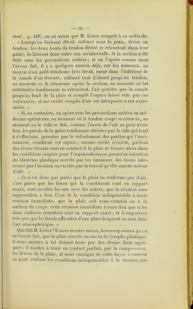 — 33 mad., p. 449), un an avant que M. Lister songeât à sa méthode. « Lorsqu’un bistouri étroit, enfoncé sous la peau, divise un tendon ; les deux, bouts du tendon divisé se rétractent dans leur gaine, ils laissent donc entre eux un intervalle. Si la section a été faite sans les précautions usitées ; si on l’opère comme nous l’avons fait, il y a quelques années déjà, sur les animaux, au moyen d'un petit ténotome très étroit, mené dans l’intérieur de la canule d’un trocart, enfoncé tout d’abord jusqu’au tendon, au moment où le ténotome opère la section, au moment où les extrémités tendineuses se rétractent, l’air pénètre pas la canule jusqu’au fond de la plaie et remplit l’espace laissé vide par ces extrémités, et une cavité remplie d’air est interposée à ces extré- mités. » « Si, au contraire, on opère avec les précautions usitées en mé- decine opératoire, au moment où le tendon coupé se rétracte, au moment ou le vide se fait, comme l’accès de l’air ne peut avoir lieu, les parois delà gaine tendineuse attirées par le vide qui tend à s’effectuer, pressées par le refoulement des parties qui l’envi- ronnent, comblent cet espace; aucune cavité n’existe, partout des tissus vivants sont en contact et la plaie se trouve alors dans les conditions exigées pour l’organisation par première intention du blastème plastique secrété par les vaisseaux des tissus inté- ressés par l’incision ou excités par le travail qu’elle amène autour d’elle. » « Ce n’est donc pas parce que la plaie ne renferme pas d’air, c’est parce que les tissus qui la constituent sont en rapport exact, sont accolés les uns avec les autres, que la réunion sans suppuration a lieu. C’est là la condition indispensable à toute réunion immédiate, que la plaie soit sous-cutanée ou à la surface du corps, cette réunion immédiate n’aura lieu que si les deux surfaces cruentées sont en rapport exact ; et il importera très peu que les bords affrontés d’une plaie baignent ou non dans l’air atmosphérique. » Que fait M. Lister? Il nous montre mieux, beaucoup mieux qu'on ne l’avait fait, que la plaie sécrète un excès de lymphe plastique, il nous montre à lui donner issue par des drains bien appli- qués; il montre à tenir en contact parfait, par la compression, les lèvres de la plaie, et nous enseigne de cette façon comment on peut réaliser les conditions indispensables à la réunion par