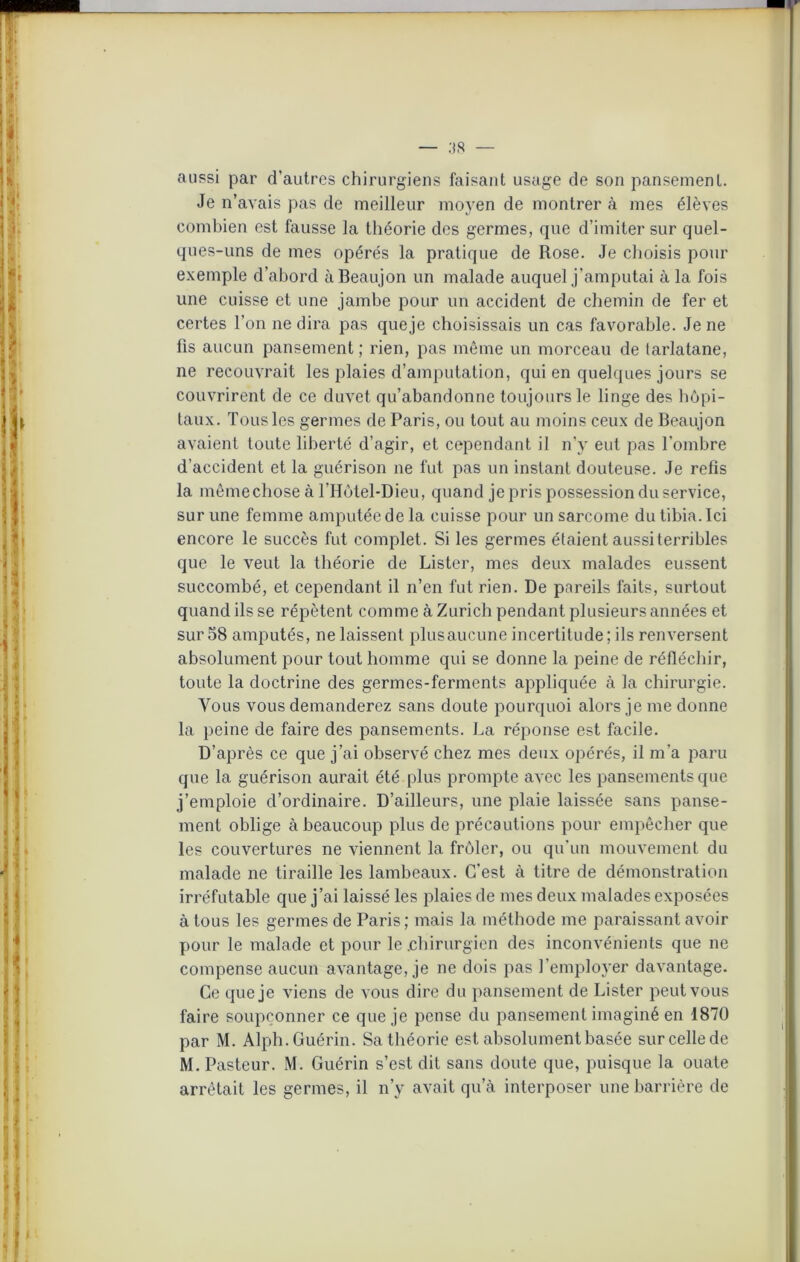 aussi par d’autres chirurgiens faisant usage de son pansement. Je n’avais pas de meilleur moyen de montrer à mes élèves combien est fausse la théorie des germes, que d’imiter sur quel- ques-uns de mes opérés la pratique de Rose. Je choisis pour exemple d’abord àBeaujon un malade auquel j’amputai à la fois une cuisse et une jambe pour un accident de chemin de fer et certes l’on ne dira pas queje choisissais un cas favorable. Je ne fis aucun pansement ; rien, pas même un morceau de tarlatane, ne recouvrait les plaies d’amputation, qui en quelques jours se couvrirent de ce duvet qu’abandonne toujours le linge des hôpi- taux. Tous les germes de Paris, ou tout au moins ceux de Beaujon avaient toute liberté d’agir, et cependant il n’y eut pas l’ombre d’accident et la guérison ne fut pas un instant douteuse. Je refis la même chose à l’Hôtel-Dieu, quand je pris possession du service, sur une femme amputée de la cuisse pour un sarcome du tibia. Ici encore le succès fut complet. Si les germes étaient aussi terribles que le veut la théorie de Lister, mes deux malades eussent succombé, et cependant il n’en fut rien. De pareils faits, surtout quand ils se répètent comme à Zurich pendant plusieurs années et sur 58 amputés, ne laissent plusaucune incertitude ; ils renversent absolument pour tout homme qui se donne la peine de réfléchir, toute la doctrine des germes-ferments appliquée à la chirurgie. Vous vous demanderez sans doute pourquoi alors je me donne la peine de faire des pansements. La réponse est facile. D’après ce que j’ai observé chez mes deux opérés, il m'a paru que la guérison aurait été plus prompte avec les pansements que j’emploie d’ordinaire. D’ailleurs, une plaie laissée sans panse- ment oblige à beaucoup plus de précautions pour empêcher que les couvertures ne viennent la frôler, ou qu’un mouvement du malade ne tiraille les lambeaux. C’est à titre de démonstration irréfutable que j’ai laissé les plaies de mes deux malades exposées à tous les germes de Paris; mais la méthode me paraissant avoir pour le malade et pour le .chirurgien des inconvénients que ne compense aucun avantage, je ne dois pas l’employer davantage. Ce queje viens de vous dire du pansement de Lister peut vous faire soupçonner ce queje pense du pansement imaginé en 1870 par M. Alph. Guérin. Sa théorie est absolument basée sur celle de M. Pasteur. M. Guérin s’est dit sans doute que, puisque la ouate arrêtait les germes, il n’y avait qu’à interposer une barrière de