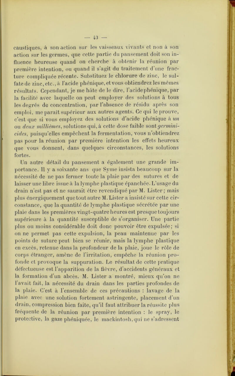 caustiques, à son action sur les vaisseaux vivants et non à son action sur les germes, que cette partie du pansement doit son in- fluence heureuse quand on cherche à obtenir la réunion par première intention, ou quand il s'agit du traitement d’une frac- ture compliquée récente. Substituez le chlorure de zinc, le sul- fate de zinc, etc., à l’acide phénique, et vous obtiendrez les mêmes résultats. Cependant, je me hâte de le dire, l’acide phénique, par la facilité avec laquelle on peut employer des solutions à tous les degrés de concentration, par l’absence de résidu après son emploi, me paraît supérieur aux autres agents. Ce qui le prouve, c’est que si vous employez des solutions d’acide phénique à un ou deux millièmes, solutions qui, à cette dose faible sont ^ermmz- cides, puisqu’elles empêchent la fermentation, vous n’obtiendrez pas pour la réunion par première intention les effets heureux que vous donnent, dans quelques circonstances, les solutions fortes. Un autre détail du pansement a également une grande im- portance. 11 y a soixante ans que Syme insista beaucoup sur la nécessité de ne pas fermer toute la plaie par des sutures et de laisser une libre issue à la lymphe plastique épanchée. L’usage du drain n’est pas et ne saurait être revendiqué par M. Lister; mais plus énergiquement que tout autre M. Lister a insisté sur cette cir- constance, que la quantité de lymphe plastique sécrétée par une plaie dans les premières vingt-quatre heures est presque toujours supérieure à la quantité susceptible de s’organiser. Une partie plus ou moins considérable doit donc pouvoir être expulsée; si on ne permet pas cette expulsion, la peau maintenue par les points de suture peut bien se réunir, mais la lymphe plastique en excès, retenue dans la profondeur de la plaie, joue le rôle de corps étranger, amène de l’irritation, empêche la réunion pro- fonde et provoque la suppuration. Le résultat de cette pratique défectueuse est l’apparition de la fièvre, d’accidents généraux et la formation d’un abcès. M. Lister a montré, mieux qu’on ne l'avait fait, la nécessité du drain dans les parties profondes de la plaie. C’est à l’ensemble de ces précautions : lavage de la plaie avec une solution fortement astringente, placement d'un drain, compression bien faite, qu’il faut attribuer la réussite plus fréquente de la réunion par première intention : le spray, le prolective, la gaze phéniquée, le mackintosh.qui ne s’adressent