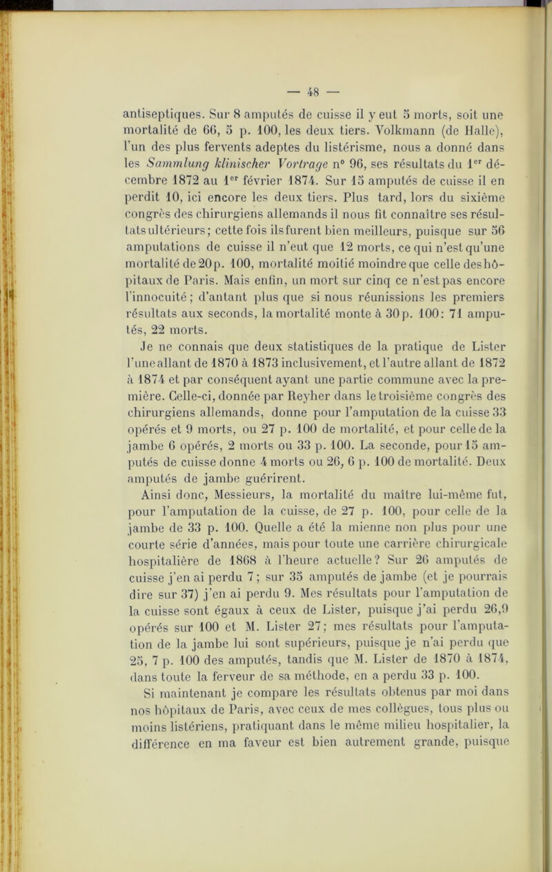 antiseptiques. Sur 8 amputés de cuisse il y eut 5 morts, soit une mortalité de 66, 5 p. 100, les deux tiers. Volkmann (de Halle), l'un des plus fervents adeptes du listérisme, nous a donné dans les Sammlung klinischer Vortrage n° 96, ses résultats du 1er dé- cembre 1872 au 1er février 1874. Sur 15 amputés de cuisse il en perdit 10, ici encore les deux tiers. Plus tard, lors du sixième congrès des chirurgiens allemands il nous fit connaître ses résul- tats ultérieurs; cette fois ilsfurent bien meilleurs, puisque sur 56 amputations de cuisse il n’eut que 12 morts, ce qui n’est qu’une mortalité de 20p. 100, mortalité moitié moindre que celle deshô- pitaux de Paris. Mais enfin, un mort sur cinq ce n’est pas encore l’innocuité ; d’autant plus que si nous réunissions les premiers résultats aux seconds, la mortalité monte à 30 p. 100: 71 ampu- tés, 22 morts. Je ne connais que deux statistiques de la pratique de Lister l’iineallant de 1870 à 1873 inclusivement, et l’autre allant de 1872 à 1874 et par conséquent ayant une partie commune avec la pre- mière. Celle-ci, donnée par Reyher dans le troisième congrès des chirurgiens allemands, donne pour l’amputation de la cuisse 33 opérés et 9 morts, ou 27 p. 100 de mortalité, et pour celle de la jambe 6 opérés, 2 morts ou 33 p. 100. La seconde, pour 15 am- putés de cuisse donne 4 morts ou 26, 6 p. 100 de mortalité. Deux amputés de jambe guérirent. Ainsi donc, Messieurs, la mortalité du maître lui-même fut, pour l’amputation de la cuisse, de 27 p. 100, pour celle de la jambe de 33 p. 100. Quelle a été la mienne non plus pour une courte série d’années, mais pour toute une carrière chirurgicale hospitalière de 1868 à l'heure actuelle? Sur 26 amputés de cuisse j’en ai perdu 7 ; sur 35 amputés de jambe (et je pourrais dire sur 37) j’en ai perdu 9. Mes résultats pour l’amputation de la cuisse sont égaux à ceux de Lister, puisque j’ai perdu 26,9 opérés sur 100 et M. Lister 27; mes résultats pour l’amputa- tion de la jambe lui sont supérieurs, puisque je n’ai perdu que 25, 7 p. 100 des amputés, tandis que M. Lister de 1870 à 1874, dans toute la ferveur de sa méthode, en a perdu 33 p. 100. Si maintenant je compare les résultats obtenus par moi dans nos hôpitaux de Paris, avec ceux de mes collègues, tous plus ou moins listériens, pratiquant dans le même milieu hospitalier, la différence en ma faveur est bien autrement grande, puisque