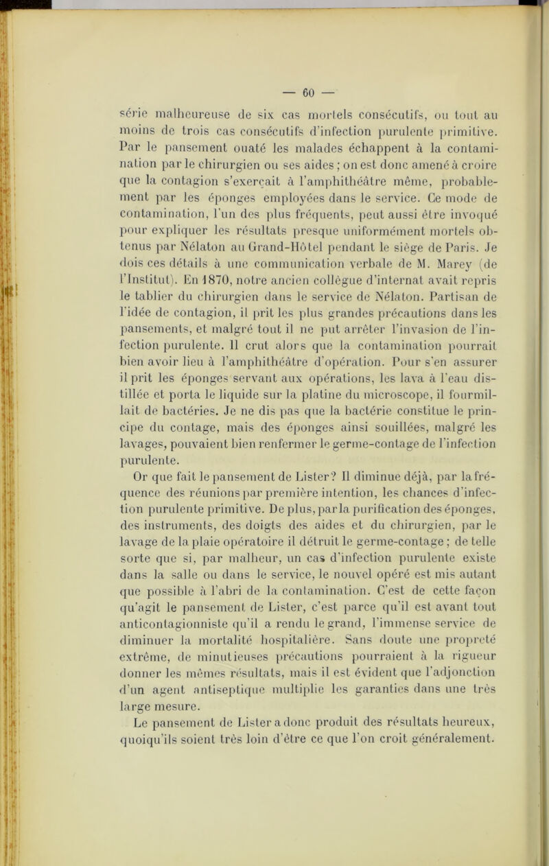 série malheureuse de six cas mortels consécutifs, ou tout au moins de trois cas consécutifs d’infection purulente primitive. Par le pansement ouaté les malades échappent à la contami- nation par le chirurgien ou ses aides ; on est donc amené à croire que la contagion s’exercait à l’amphithéâtre même, probable- ment par les éponges employées dans le service. Ce mode de contamination, l’un des plus fréquents, peut aussi être invoqué pour expliquer les résultats presque uniformément mortels ob- tenus par Nélaton au Grand-Hôtel pendant le siège de Paris. Je dois ces détails à une communication verbale de M. Marey (de l’Institut). En 1870, notre ancien collègue d’internat avait repris le tablier du chirurgien dans le service de Nélaton. Partisan de l’idée de contagion, il prit les plus grandes précautions dans les pansements, et malgré tout il ne put arrêter l’invasion de l’in- l'ection purulente. 11 crut alors que la contamination pourrait bien avoir lieu à l’amphithéâtre d’opération. Pour s'en assurer il prit les éponges servant aux opérations, les lava à l'eau dis- tillée et porta le liquide sur la platine du microscope, il fourmil- lait de bactéries. Je ne dis pas que la bactérie constitue le prin- cipe du contage, mais des éponges ainsi souillées, malgré les lavages, pouvaient bien renfermer le germe-contage de l’infection purulente. Or que fait le pansement de Lister? Il diminue déjà, par la fré- quence des réunions par première intention, les chances d 'infec- tion purulente primitive. De plus, parla purification des éponges, des instruments, des doigts des aides et du chirurgien, par le lavage de la plaie opératoire il détruit le germe-contage ; de telle sorte que si, par malheur, un cas d’infection purulente existe dans la salle ou dans le service, le nouvel opéré est mis autant que possible à l’abri de la contamination. C'est de cette façon qu’agit le pansement de Lister, c’est parce qu’il est avant tout anticontagionniste qu'il a rendu le grand, l’immense service de diminuer la mortalité hospitalière. Sans doute une propreté extrême, de minutieuses précautions pourraient à la rigueur donner les mêmes résultats, mais il est évident que 1 adjonction d’un agent antiseptique multiplie les garanties dans une très large mesure. Le pansement de Lister a donc produit des résultats heureux, quoiqu’ils soient très loin d’étre ce que l’on croit généralement.