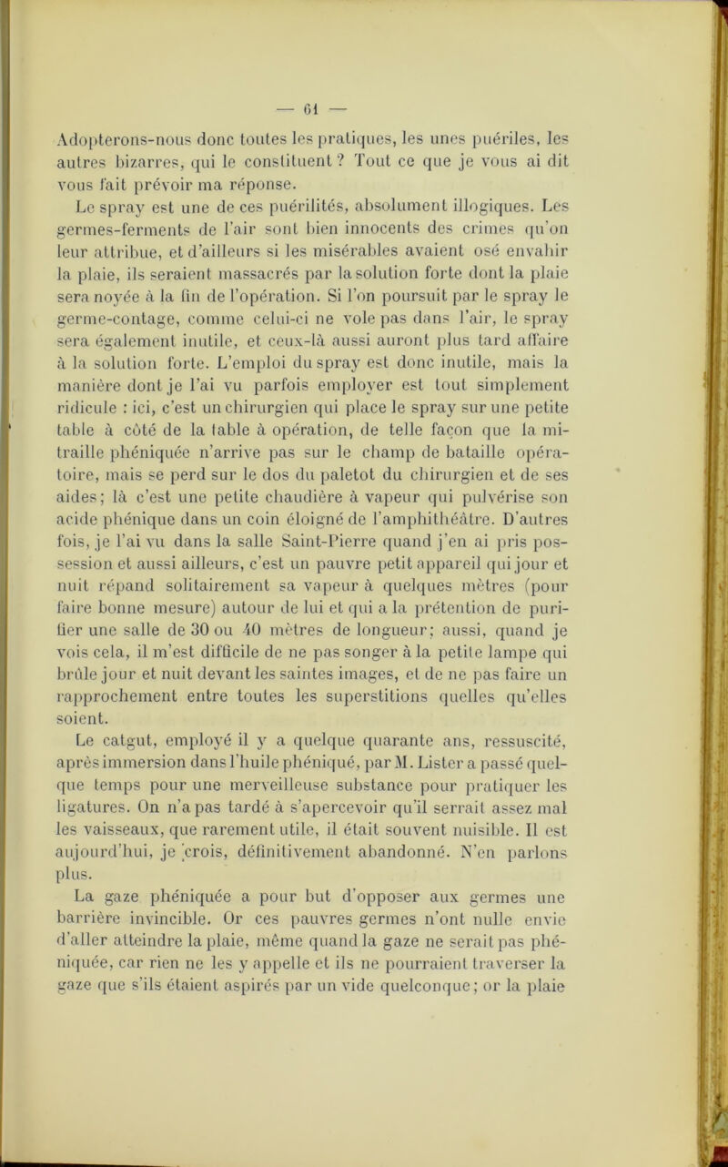 — Cl Adopterons-nous donc toutes les pratiques, les unes puériles, les autres bizarres, qui le constituent ? Tout ce que je vous ai dit vous lait prévoir ma réponse. Le spray est une de ces puérilités, absolument illogiques. Les germes-ferments de l’air sont bien innocents des crimes qu’on leur attribue, et d’ailleurs si les misérables avaient osé envahir la plaie, ils seraient massacrés par la solution forte dont la plaie sera noyée à la fin de l’opération. Si l’on poursuit par le spray le germe-contage, comme celui-ci ne vole pas dans l’air, le spray sera également inutile, et ceux-là aussi auront plus tard affaire à la solution forte. L’emploi du spray est donc inutile, mais la manière dont je l’ai vu parfois employer est tout simplement ridicule : ici, c’est un chirurgien qui place le spray sur une petite table à côté de la table à opération, de telle façon que la mi- traille phéniquée n’arrive pas sur le champ de bataille opéra- toire, mais se perd sur le dos du paletot du chirurgien et de ses aides; là c’est une petite chaudière à vapeur qui pulvérise son acide phénique dans un coin éloigné de l’amphithéâtre. D’autres fois, je l’ai vu dans la salle Saint-Pierre quand j’en ai pris pos- session et aussi ailleurs, c’est un pauvre petit appareil qui jour et nuit répand solitairement sa vapeur à quelques mètres (pour faire bonne mesure) autour de lui et qui a la prétention de puri- fier une salle de 30 ou 40 mètres de longueur; aussi, quand je vois cela, il m’est difficile de ne pas songer à la petite lampe qui brûle jour et nuit devant les saintes images, et de ne pas faire un rapprochement entre toutes les superstitions quelles qu’elles soient. Le catgut, employé il y a quelque quarante ans, ressuscité, après immersion dans l’huile phéniqué, par M. Lister a passé quel- que temps pour une merveilleuse substance pour pratiquer les ligatures. On n’a pas tardé à s’apercevoir qu’il serrait assez mal les vaisseaux, que rarement utile, il était souvent nuisible. Il est aujourd’hui, je 'crois, définitivement abandonné. N’en parlons plus. La gaze phéniquée a pour but d’opposer aux germes une barrière invincible. Or ces pauvres germes n’ont nulle envie d’aller atteindre la plaie, même quand la gaze ne serait pas phé- niquée, car rien ne les y appelle et ils ne pourraient traverser la gaze que s’ils étaient aspirés par un vide quelconque; or la plaie