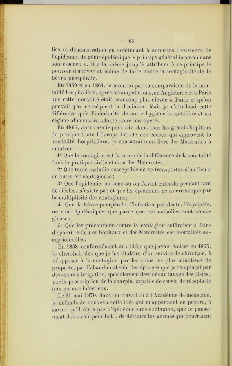 lisa sa démonstration en continuant à admettre l’existence de l’épidémie, du génie épidémique, « principe général inconnu dans son essence ». Il alla même jusqu’à attribuer à ce principe le pouvoir d’activer et même de faire naître la contagiosité de la lièvre puerpérale. En 1859 et en 1861, je montrai par sa comparaison de la mor- talité hospitalière, après les amputations, en Angleterre et à Paris que cette mortalité était beaucoup plus élevée à Paris et qu’on pouvait par conséquent la diminuer. Mais je n’attribuai cette différence qu’à l’infériorité de notre hygiène hospitalière et au régime alimentaire adopté pour nos opérés. En 1865, après avoir poursuivi dans tous les grands hôpitaux de presque toute l’Europe l’étude des causes qui aggravent la mortalité hospitalière, je consacrai mon livre des Maternités à montrer : 1° Que la contagion est la cause de la différence de la mortalité dans la pratique civile et dans les Maternités; 2° Que toute maladie susceptible de se transporter d’un lieu à un autre est contagieuse ; 3° Que l’épidémie, au sens où on l’avait entendu pendant tant de siècles, n’existe pas et que les épidémies ne se créent que par la multiplicité des contagions; 4° Que la lièvre puerpérale, l’infection purulente, l’érysipèle, ne sont épidémiques que parce que ces maladies sont conla- gieuses ; 5° Que les précautions contre la contagion suffiraient à faire disparaître de nos hôpitaux et des Maternités ces mortalités ex- ceptionnelles. En 1868, conformément aux idées que j’avais émises en 1865, je cherchai, dès que je fus titulaire d’un service de chirurgie, à m’opposer à la contagion par les soins les plus minutieux de propreté, par l'abandon absolu des éponges que je remplaçai par des seaux à irrigation, spécialement destinés au lavage des plaies; parla proscription de la charpie, capable de servir de réceptacle aux germes infectieux. Le 31 mai 1870, dans un travail lu à l’Académie de médecine, je défends de nouveau cette idée qui m’appartient en propre, à savoir qu’il n’y a pas d’épidémie sans contagion, que le panse- ment doit avoir pour but « de détruire les germes qui pourraient