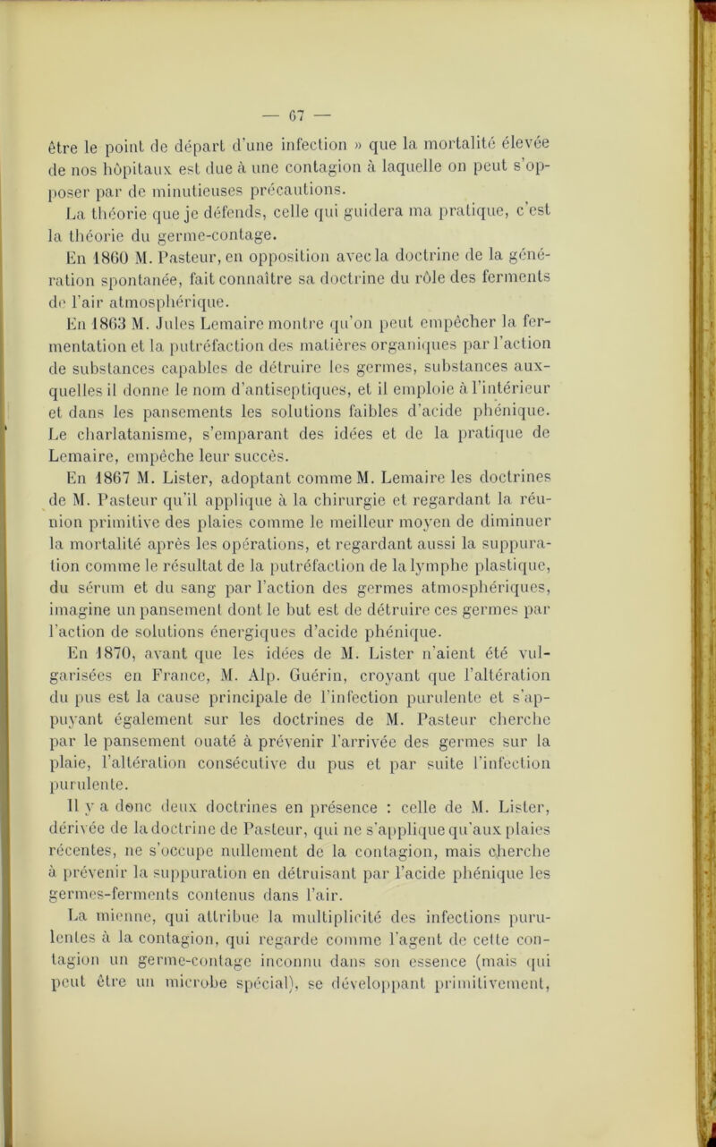 être le point de départ d’une infection » que la mortalité élevée de nos hôpitaux est due à une contagion à laquelle on peut s’op- poser par de minutieuses précautions. La théorie que je défends, celle qui guidera ma pratique, c’est la théorie du germe-contage. En 1860 M. Pasteur, en opposition avec la doctrine de la géné- ration spontanée, fait connaître sa doctrine du rôle des ferments di> l’air atmosphérique. En 1863 M. Jules Lemaire montre qu’on peut empêcher la fer- mentation et la putréfaction des matières organiques par l’action de substances capables de détruire les germes, substances aux- quelles il donne le nom d’antiseptiques, et il emploie à l’intérieur et dans les pansements les solutions faibles d’acide phénique. Le charlatanisme, s’emparant des idées et de la pratique de Lemaire, empêche leur succès. En 1867 M. Lister, adoptant comme M. Lemaire les doctrines de M. Pasteur qu’il applique à la chirurgie et regardant la réu- nion primitive des plaies comme le meilleur moyen de diminuer la mortalité après les opérations, et regardant aussi la suppura- tion comme le résultat de la putréfaction de la lymphe plastique, du sérum et du sang par l’action des germes atmosphériques, imagine un pansement dont le but est de détruire ces germes par l'action de solutions énergiques d’acide phénique. En 1870, avant que les idées de M. Lister n’aient été vul- garisées en France, M. Alp. Guérin, croyant que l’altération du pus est la cause principale de l’infection purulente et s’ap- puyant également sur les doctrines de M. Pasteur cherche par le pansement ouaté à prévenir l’arrivée des germes sur la plaie, l’altération consécutive du pus et par suite l’infection purulente. 11 y a donc deux doctrines en présence : celle de M. Lister, dérivée de la doctrine de Pasteur, qui ne s'applique qu'aux plaies récentes, ne s’occupe nullement de la contagion, mais cherche à prévenir la suppuration en détruisant par l’acide phénique les germes-ferments contenus dans l’air. La mienne, qui attribue la multiplicité des infections puru- lentes à la contagion, qui regarde comme l’agent de cette con- tagion un germe-contage inconnu dans son essence (mais qui peut être un microbe spécial), se développant primitivement,