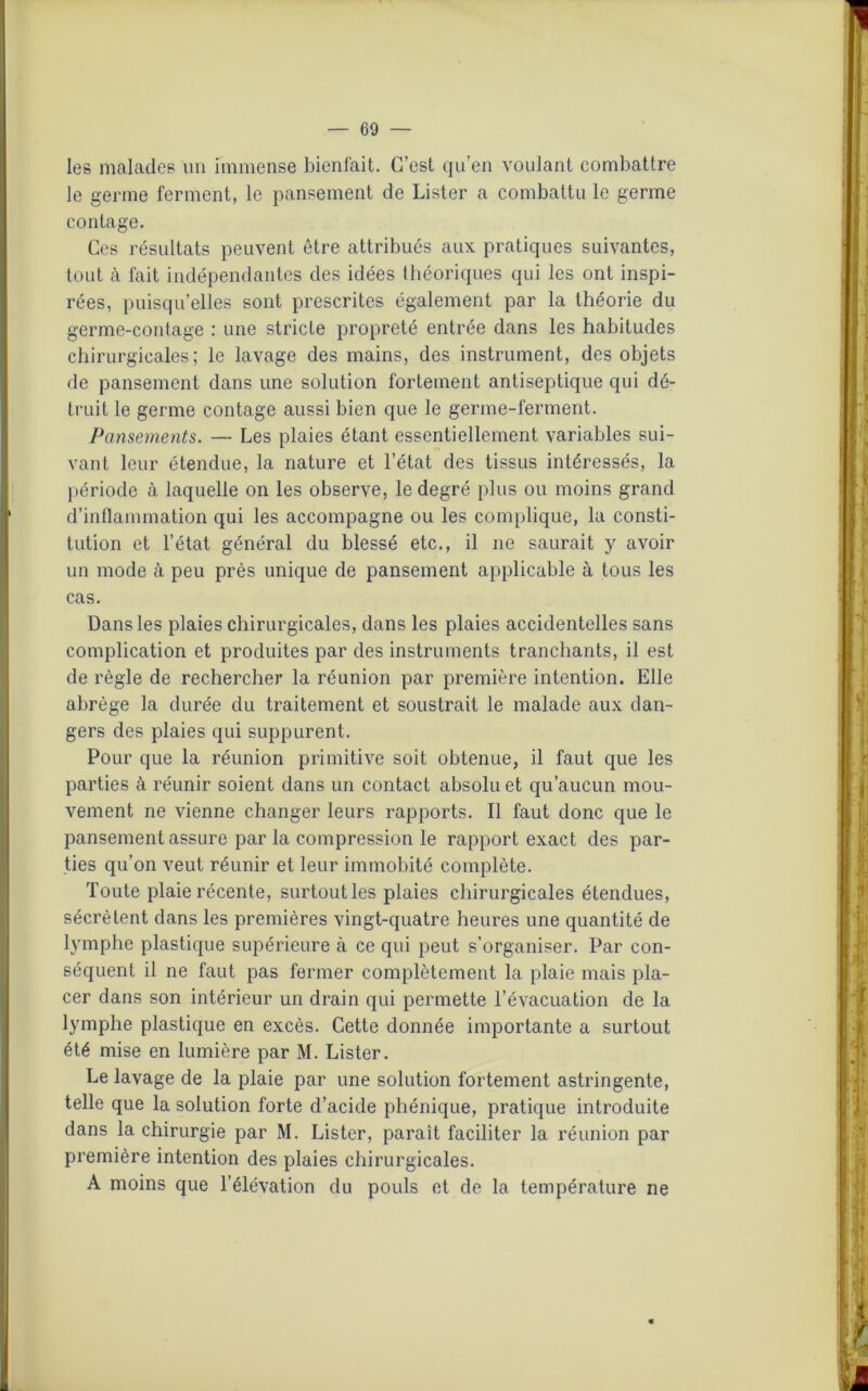 les malades un immense bienfait. C’est qu’en voulant combattre le germe ferment, le pansement de Lister a combattu le germe contage. Ces résultats peuvent être attribués aux pratiques suivantes, tout à fait indépendantes des idées théoriques qui les ont inspi- rées, puisqu’elles sont prescrites également par la théorie du germe-contage : une stricte propreté entrée dans les habitudes chirurgicales; le lavage des mains, des instrument, des objets de pansement dans une solution fortement antiseptique qui dé- truit le germe contage aussi bien que le germe-ferment. Pansements. — Les plaies étant essentiellement variables sui- vant leur étendue, la nature et l’état des tissus intéressés, la période à laquelle on les observe, le degré plus ou moins grand d’inflammation qui les accompagne ou les complique, la consti- tution et l’état général du blessé etc., il ne saurait y avoir un mode à peu près unique de pansement applicable à tous les cas. Dans les plaies chirurgicales, dans les plaies accidentelles sans complication et produites par des instruments tranchants, il est de règle de rechercher la réunion par première intention. Elle abrège la durée du traitement et soustrait le malade aux dan- gers des plaies qui suppurent. Pour que la réunion primitive soit obtenue, il faut que les parties à réunir soient dans un contact absolu et qu’aucun mou- vement ne vienne changer leurs rapports. Il faut donc que le pansement assure par la compression le rapport exact des par- ties qu’on veut réunir et leur immobité complète. Toute plaie récente, surtoutles plaies chirurgicales étendues, sécrètent dans les premières vingt-quatre heures une quantité de lymphe plastique supérieure à ce qui peut s’organiser. Par con- séquent il ne faut pas fermer complètement la plaie mais pla- cer dans son intérieur un drain qui permette l’évacuation de la lymphe plastique en excès. Cette donnée importante a surtout été mise en lumière par M. Lister. Le lavage de la plaie par une solution fortement astringente, telle que la solution forte d’acide phénique, pratique introduite dans la chirurgie par M. Lister, parait faciliter la réunion par première intention des plaies chirurgicales. A moins que l’élévation du pouls et de la température ne