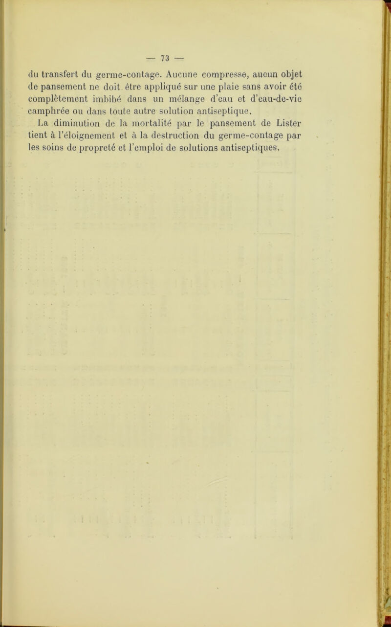 du transfert du germe-contage. Aucune compresse, aucun objet de pansement ne doit être appliqué sur une plaie sans avoir été complètement imbibé dans un mélange d’eau et d'eau-de-vie camphrée ou dans toute autre solution antiseptique. ha diminution de la mortalité par le pansement de Lister tient à l’éloignement et à la destruction du germe-contage par les soins de propreté et l’emploi de solutions antiseptiques,