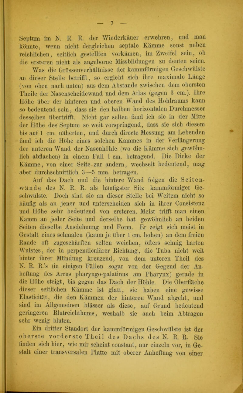 Septum im N. R. R. der Wiederkäuer erwehren, und man könnte, wenn nicht dergleichen septale Kämme sonst neben reichlichen, seitlich gestellten vorkämen, im Zweifel sein, ob tlie ersteren nicht als angeborne Missbildungen zu deuten seien. Was die Grössenverhältnisse der kammförmigen Geschwülste an dieser Stelle betrifft, so ergiebt sich ihre maximale Länge (von oben nach unten) aus dem Abstande zwischen dem obersten Tlieile der Nasenscheidewand und dem Atlas (gegen 3 cm.). Ihre Höhe über der hinteren und oberen Wand des Hohlraums kann so bedeutend sein, dass sie den halben horizontalen Durchmesser desselben übertrifft. Nicht gar selten fand ich sie in der Mitte der Höhe des Septum so weit vorspringend, dass sie sich diesem bis auf 1 cm. näherten, und durch directe Messung am Lebenden fand ich die Höhe eines solchen Kammes in der Verlängerung der unteren Wand der Nasenhöhle (wo die Kämme sich gewöhn- lich abflachen) in einem Fall 1 cm. betragend. Die Dicke der Kämme, von einer Seite zur andern, wechselt bedeutend, mag aber durchschnittlich 3—5 mm. betragen. Auf das Dach und die hintere Wand folgen die Seiten- wände des N. R. R. als häufigster Sitz kammförmiger Ge- schwülste. Doch sind sie an dieser Stelle bei Weitem nicht so häufig als an jener und unterscheiden sich in ihrer Consistenz und Höhe sehr bedeutend von ersteren. Meist trifft man einen Kamm an jeder Seite und derselbe hat gewöhnlich an beiden Seiten dieselbe Ausdehnung und Form. Er zeigt sich meist in Gestalt eines schmalen (kaum je über 1 cm. hohen) an dem freien Rande oft zugeschärften selten weichen, öfters sehnig harten Wulstes, der in perpendiculärer Richtung, die Tuba nicht weit hinter ihrer Mündung kreuzend, von dem unteren Theil des N. R, R.’s (in einigen Fällen sogar von der Gegend der An- heftung des Arcus pharyngo-palatinus am Pharynx) gerade in die Höhe steigt, bis gegen das Dach der Höhle. Die Oberfläche dieser seitlichen Kämme ist glatt, sie haben eine gewisse Elasticität, die den Kämmen der hinteren Wand abgeht, und sind im Allgemeinen blässer als diese, auf Grund bedeutend geringeren Blutreichthums, weshalb sie auch beim Abtragen sehr wenig bluten. Ein dritter Standort der kammförmigen Geschwülste ist der oberste vorderste Theil des Dachs des N. R. R. Sie finden sich hier, wie mir scheint constant, nur einzeln vor, in Ge- stalt einer transversalen Platte mit oberer Anheftung von einer