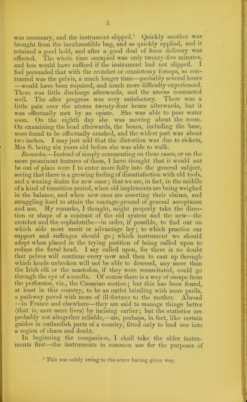 was necessary, and the instrument slipped.1 Quickly another was brought from the inexhaustible bag, and as quickly applied, and it retained a good hold, and after a good deal ol force delivery was effected. The whole time occupied was only twenty-five minutes, and less would have sufficed if the instrument had not slipped. I feel persuaded that with the crotchet or craniotomy forceps, so con- tracted was the pelvis, a much longer time—probably several hours —would have been required, and much more difficulty experienced. There was little discharge afterwards, and the uterus contracted well. The after progress was very satisfactory. There was a little pain over the uterus twenty-four hours afterwards, but it was effectually met by an opiate. She was able to pass water soon. On the eighth day she was moving about the room. On examining the head afterwards, the bones, including the base, were found to be effectually crushed, and the widest part was about two inches. I may just add that the distortion was due to rickets, Mrs S. being six years old before she was able to walk. Remarks.—Instead of simply commenting on these cases, or on the more prominent features of them, 1 have thought that it would not be out of place were I to enter more fully into the general subject, seeing that there is a growing feeling of dissatisfaction with old tools, and a waxing desire for new ones ; that we are, in fact, in the middle of a kind of transition period, when old implements are being weighed in the balance, and when new ones are asserting their claims, and struggling hard to attain the vantage-ground of general acceptance and use. My remarks, I thought, might properly take the direc- tion or shape of a contrast of the old system and the new—the crotchet and the cephalotribe—in order, if possible, to find out on which side most merit or advantage lay; to which practice our support and suffrages should go; which instrument we should adopt when placed in the trying position of being called upon to reduce the foetal head. I say called upon, for there is no doubt that pelves will continue every now and then to cast up through which heads unbroken will not be able to descend, any more than the Irish elk or the mastodon, if they were resuscitated, could go through the eye of a needle. Of course there is a way of escape from the perforator, viz., the Caesarian section ; but this has been found, at least in this country, to be an outlet bristling with more perils, a pathway paved with more of ill-fortune to the mother. Abroad —in France and elsewhere—they are said to manage things better (that is, save more lives) by incising earlier; but the statistics are probably not altogether reliable,—are, perhaps, in fact, like certain guides in outlandish parts of a country, fitted only to lead one into a region of chaos and doubt. In beginning the comparison, I shall take the older instru- ments first—the instruments in common use for the purposes of 1 This was solely owing to the screw having given way.