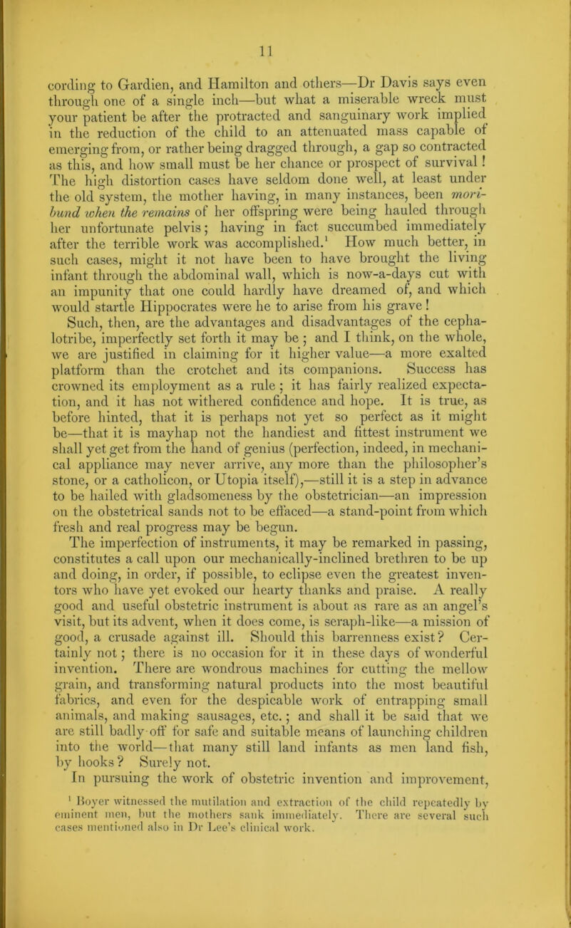 cording to Gardien, and Hamilton and others—Dr Davis says even through one of a single inch—hut what a miserable wreck must your patient be after the protracted and sanguinary work implied in the reduction of the child to an attenuated mass capable of emerging from, or rather being dragged through, a gap so contracted as this, and how small must be her chance or prospect of survival! The high distortion cases have seldom done well, at least under the old system, the mother having, in many instances, been mori- bund token the remains of her offspring were being hauled through her unfortunate pelvis; having in fact succumbed immediately after the terrible work was accomplished.1 How much better, in such cases, might it not have been to have brought the living infant through the abdominal wall, which is now-a-days cut with an impunity that one could hardly have dreamed of, and which would startle Hippocrates were he to arise from his grave! Such, then, are the advantages and disadvantages of the cepha- lotribe, imperfectly set forth it may be ; and I think, on the whole, we are justified in claiming for it higher value—a more exalted platform than the crotchet and its companions. Success has crowned its employment as a rule: it has fairly realized expecta- tion, and it has not withered confidence and hope. It is true, as before hinted, that it is perhaps not yet so perfect as it might be—that it is mayhap not the handiest and fittest instrument we shall yet get from the hand of genius (perfection, indeed, in mechani- cal appliance may never arrive, any more than the philosopher’s stone, or a catholicon, or Utopia itself),—still it is a step in advance to be hailed with gladsomeness by the obstetrician—an impression on the obstetrical sands not to be effaced—a stand-point from which fresh and real progress may be begun. The imperfection of instruments, it may be remarked in passing, constitutes a call upon our mechanically-inclined brethren to be up and doing, in order, if possible, to eclipse even the greatest inven- tors who have yet evoked our hearty thanks and praise. A really good and useful obstetric instrument is about as rare as an angel’s visit, but its advent, when it does come, is seraph-like—a mission of good, a crusade against ill. Should this barrenness exist? Cer- tainly not; there is no occasion for it in these days of wonderful invention. There are wondrous machines for cutting the mellow grain, and transforming natural products into the most beautiful fabrics, and even for the despicable work of entrapping small animals, and making sausages, etc.; and shall it be said that we are still badly off for safe and suitable means of launching children into the world—that many still land infants as men land fish, by hooks ? Surely not. In pursuing the work of obstetric invention and improvement, 1 Boyer witnessed the mutilation and extraction of the child repeatedly by eminent men, but the mothers sank immediately. There are several such cases mentioned also in Dr Lee’s clinical work.