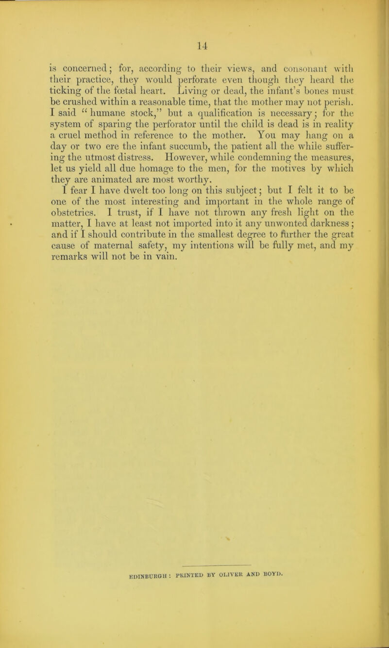 is concerned; for, according to their views, and consonant with their practice, they would perforate even though they heard the ticking of the foetal heart. Living or dead, the infant’s bones must be crushed within a reasonable time, that the mother may not perish. I said “humane stock,” but a qualification is necessary; for the system of sparing the perforator until the child is dead is in reality a cruel method in reference to the mother. You may hang on a day or two ere the infant succumb, the patient all the while suffer- ing the utmost distress. However, while condemning the measures, let us yield all due homage to the men, for the motives by which they are animated are most worthy. 1 fear I have dwelt too long on this subject; but I felt it to be one of the most interesting and important in the whole range of obstetrics. I trust, if 1 have not thrown any fresh light on the matter, I have at least not imported into it any unwonted darkness; and if I should contribute in the smallest degree to further the great cause of maternal safety, my intentions will be fully met, and my remarks will not be in vain. EDINBURGH : PRINTED BY OLIVER AN1) BOYD.