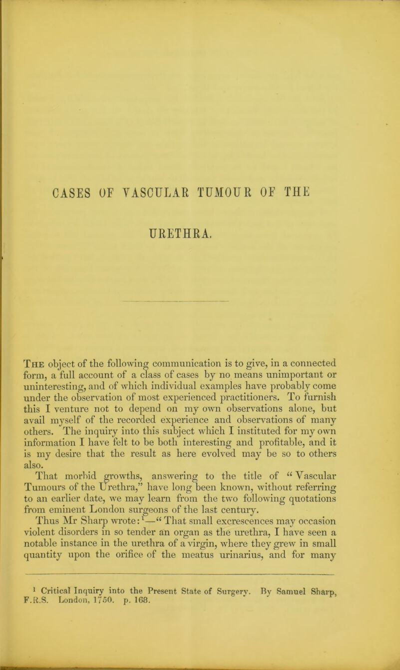 CASES OF VASCULAR TUMOUR OF THE URETHRA. The object of the following communication is to give, in a connected form, a full account of a class of cases by no means unimportant or uninteresting, and of which individual examples have probably come under the observation of most expei’ienced practitioners. To furnish this I venture not to depend on my own observations alone, but avail myself of the recorded experience and observations of many others. The inquiry into this subject which I instituted for my own information I have felt to be both interesting and profitable, and it is my desire that the result as here evolved may be so to others also. That morbid growths, answering to the title of “ Vascular Tumours of the Urethra,” have long been known, without referring to an earlier date, we may learn from the two following quotations from eminent London surgeons of the last century. Thus Mr Sharp wrote:1—u That small excrescences may occasion violent disorders in so tender an organ as the urethra, I have seen a notable instance in the urethra of a virgin, where they grew in small quantity upon the orifice of the meatus urinarius, and for many 1 Critical Inquiry into the Present State of Surgery. By Samuel Sharp, F.R.S. London, 1750. p. 168.