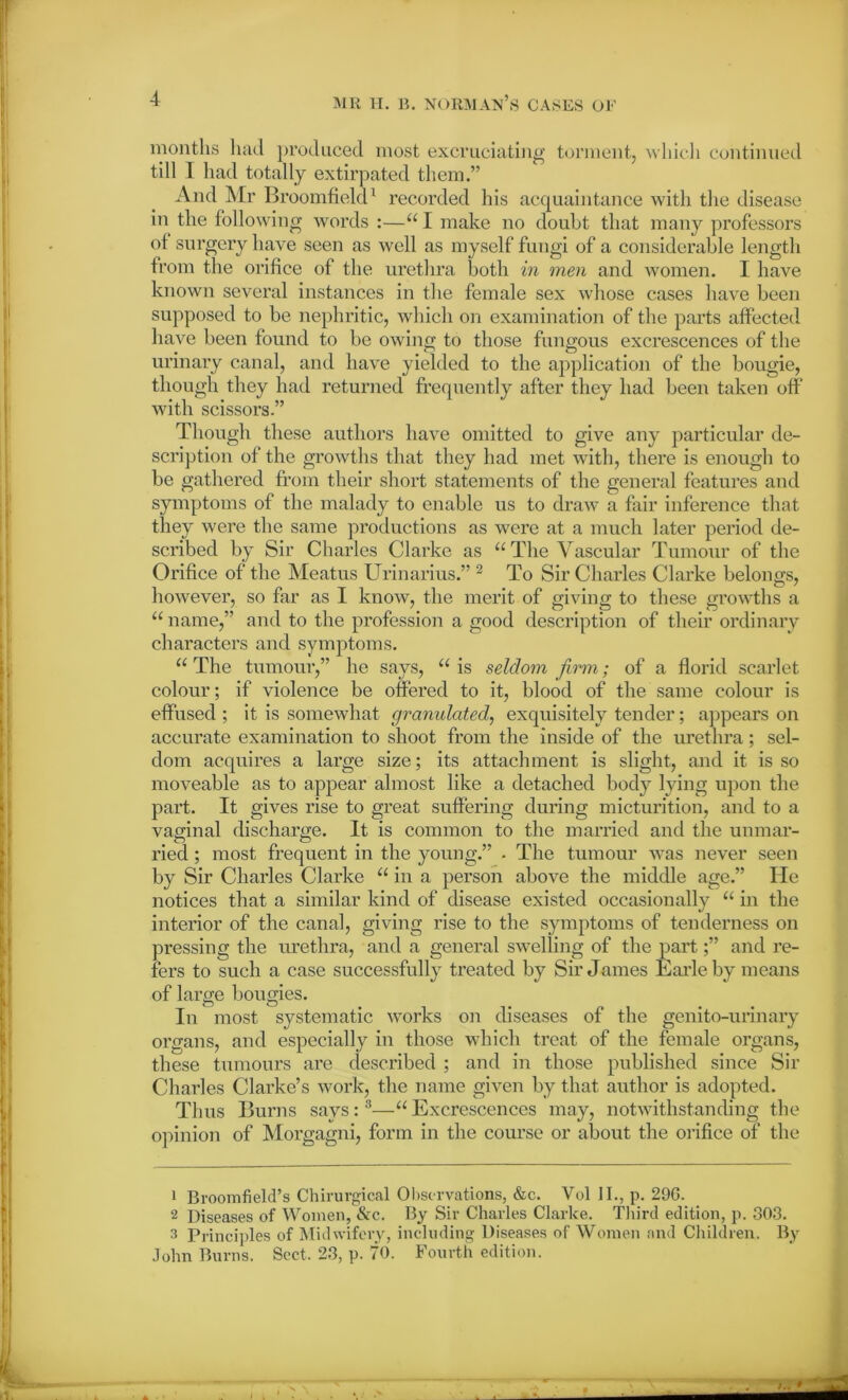 months had produced most excruciating torment, which continued till I had totally extirpated them.” And Mr Broomfield1 recorded his acquaintance with the disease in the following words :—“ I make no doubt that many professors of surgery have seen as well as myself fungi of a considerable length from the orifice of the urethra both in men and women. I have known several instances in the female sex whose cases have been supposed to be nephritic, which on examination of the parts affected have been found to be owing to those fungous excrescences of the urinary canal, and have yielded to the application of the bougie, though they had returned frequently after they had been taken off with scissoi’s.” Though these authors have omitted to give any particular de- scription of the growths that they had met with, there is enough to be gathered from their short statements of the general features and symptoms of the malady to enable us to draw a fair inference that they were the same productions as were at a much later period de- scribed by Sir Charles Clarke as u The Vascular Tumour of the Orifice of the Meatus Urinarius.” 2 To Sir Charles Clarke belongs, however, so far as I know, the merit of giving to these growths a “ name,” and to the profession a good description of their ordinary characters and symptoms. u The tumour,” he says, “ is seldom firm; of a florid scarlet colour; if violence be offered to it, blood of the same colour is effused ; it is somewhat granulated, exquisitely tender; appears on accurate examination to shoot from the inside of the urethra ; sel- dom acquires a large size; its attachment is slight, and it is so moveable as to appear almost like a detached body lying upon the part. It gives rise to great suffering during micturition, and to a vaginal discharge. It is common to the married and the unmar- ried ; most frequent in the young.” . The tumour was never seen by Sir Charles Clarke u in a person above the middle age.” He notices that a similar kind of disease existed occasionally “ in the interior of the canal, giving rise to the symptoms of tenderness on pressing the urethra, and a general swelling of the part;” and re- fers to such a case successfully treated by Sir James Earle by means of large bougies. In most systematic works on diseases of the genito-urinary organs, and especially in those which treat of the female organs, these tumours are described ; and in those published since Sir Charles Clarke’s work, the name given by that author is adopted. Thus Burns says :3—u Excrescences may, notwithstanding the opinion of Morgagni, form in the course or about the orifice of the 1 Broomfiefd’s Chirurgical Observations, &c. Vol II., p. 296. 2 Diseases of Women, &c. By Sir Charles Clarke. Third edition, p. 803. 3 Principles of Midwifery, including Diseases of Women and Children. By John Burns. Sect, 23, p. 70. Fourth edition.