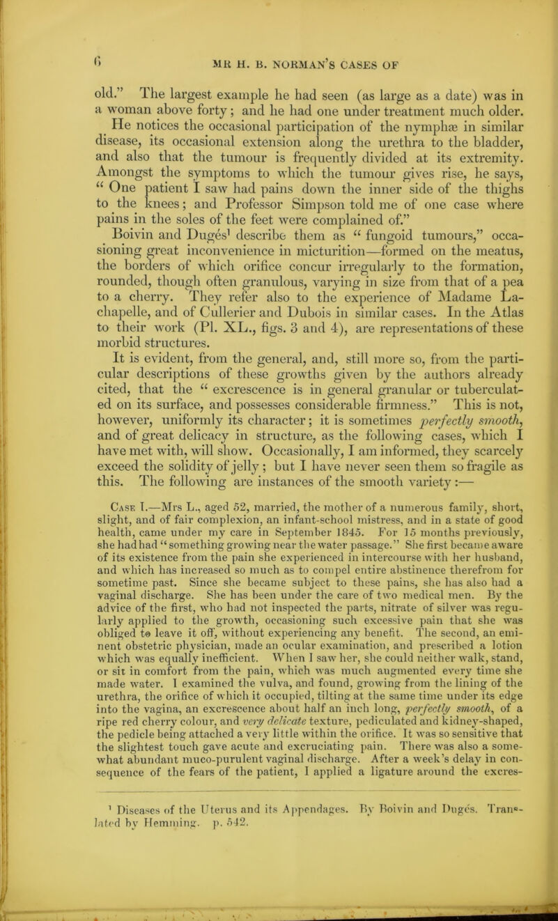 old.” The largest example he had seen (as large as a date) was in a woman above forty; and he had one under treatment much older. He notices the occasional participation of the nymphae in similar disease, its occasional extension along the urethra to the bladder, and also that the tumour is frequently divided at its extremity. Amongst the symptoms to which the tumour gives rise, he says, u One patient I saw had pains down the inner side of the thighs to the knees; and Professor Simpson told me of one case where pains in the soles of the feet were complained of.” Boivin and Duges1 describe them as “ fungoid tumours,” occa- sioning great inconvenience in micturition—formed on the meatus, the borders of which orifice concur irregularly to the formation, rounded, though often granulous, varying in size from that of a pea to a cherry. They refer also to the experience of Madame La- chapelle, and of Cullerier and Dubois in similar cases. In the Atlas to their work (PI. XL., figs. 3 and 4), are representations of these morbid structures. It is evident, from the general, and, still more so, from the parti- cular descriptions of these growths given by the authors already cited, that the “ excrescence is in general granular or tuberculat- ed on its surface, and possesses considerable firmness.” This is not, however, uniformly its character; it is sometimes perfectly smooth, and of great delicacy in structure, as the following cases, which I have met with, will show. Occasionally, I am informed, they scarcely exceed the solidity of jelly; but I have never seen them so fragile as this. The following are instances of the smooth variety :— Case I.—Mrs L., aged 52, married, the mother of a numerous family, short, slight, and of fair complexion, an infant-school mistress, and in a state of good health, came under my care in September 1845. P'or 15 months previously, she had had “something growing near the water passage.” She first became aware of its existence from the pain she experienced in intercourse with her husband, and which has increased so much as to compel entire abstinence therefrom for sometime past. Since she became subject to these pains, she has also had a vaginal discharge. She has been under the care of two medical men. By the advice of the first, who had not inspected the parts, nitrate of silver was regu- larly applied to the growth, occasioning such excessive pain that she was obliged to leave it off, without experiencing any benefit. The second, an emi- nent obstetric physician, made an ocular examination, and prescribed a lotion which was equally inefficient. When I saw her, she could neither walk, stand, or sit in comfort from the pain, which was much augmented every time she made water. 1 examined the vulva, and found, growing from the lining of the urethra, the orifice of which it occupied, tilting at the same time under its edge into the vagina, an excrescence about half an inch long, perfectly smooth, of a ripe red cherry colour, and very delicate texture, pediculated and kidney-shaped, the pedicle being attached a very little within the orifice. It was so sensitive that the slightest touch gave acute and excruciating pain. There was also a some- what abundant muco-purulent vaginal discharge. After a week’s delay in con- sequence of the fears of the patient, 1 applied a ligature around the excres- 1 Diseases of the Uterus and its Appendages. By Boivin and Duges. Tran«- lated by Hemming, p. 542.