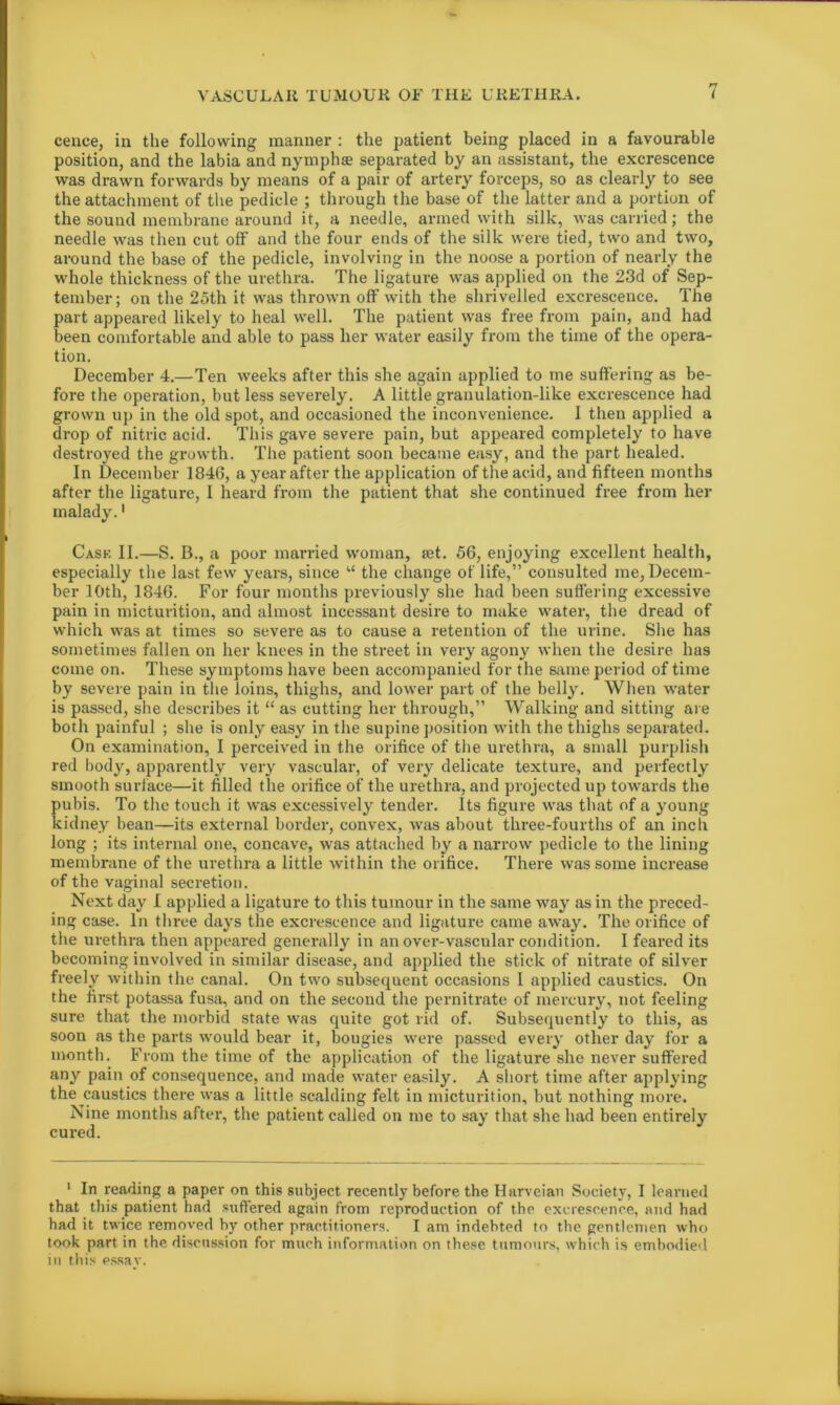 cence, in the following manner : the patient being placed in a favourable position, and the labia and nymphae separated by an assistant, the excrescence was drawn forwards by means of a pair of artery forceps, so as clearly to see the attachment of the pedicle ; through the base of the latter and a portion of the sound membrane around it, a needle, armed with silk, was carried; the needle was then cut off and the four ends of the silk were tied, two and two, around the base of the pedicle, involving in the noose a portion of nearly the whole thickness of the urethra. The ligature was applied on the 23d of Sep- tember; on the 25th it was thrown off with the shrivelled excrescence. The part appeared likely to heal well. The patient was free from pain, and had been comfortable and able to pass her water easily from the time of the opera- tion. December 4.—Ten weeks after this she again applied to me suffering as be- fore the operation, but less severely. A little granulation-like excrescence had grown up in the old spot, and occasioned the inconvenience. I then applied a drop of nitric acid. This gave severe pain, but appeared completely to have destroyed the growth. The patient soon became easy, and the part healed. In December 1846, a year after the application of the acid, and fifteen months after the ligature, I heard from the patient that she continued free from her malady.1 Case II.—S. B., a poor married woman, set. 56, enjoying excellent health, especially the last few years, since “ the change of life,” consulted me, Decem- ber 10th, 1846. For four months previously she had been suffering excessive pain in micturition, and almost incessant desire to make water, the dread of which was at times so severe as to cause a retention of the urine. She has sometimes fallen on her knees in the street in very agony when the desire has come on. These symptoms have been accompanied for the same period of time by severe pain in the loins, thighs, and lower part of the belly. When water is passed, she describes it “ as cutting her through,” Walking and sitting are both painful ; she is only easy in the supine position with the thighs separated. On examination, I perceived in the orifice of the urethra, a small purplish red body, apparently very vascular, of very delicate texture, and perfectly smooth surface—it filled the orifice of the urethra, and projected up towards the pubis. To the touch it was excessively tender. Its figure was that of a young kidney bean—its external border, convex, was about three-fourths of an inch long ; its internal one, concave, was attached by a narrow pedicle to the lining membrane of the urethra a little within the orifice. There was some increase of the vaginal secretion. Next day I applied a ligature to this tumour in the same way as in the preced- ing case. In three days the excrescence and ligature came away. The orifice of the urethra then appeared generally in an over-vascular condition. I feared its becoming involved in similar disease, and applied the stick of nitrate of silver freely within the canal. On two subsequent occasions I applied caustics. On the first potassa fusa, and on the second the pernitrate of mercury, not feeling sure that the morbid state was quite got rid of. Subsequently to this, as soon as the parts would bear it, bougies were passed every other day for a month. From the time of the application of the ligature she never suffered any pain of consequence, and made water easily. A short time after applying the caustics there was a little scalding felt in micturition, but nothing more. Nine months after, the patient called on me to say that she had been entirely cured. 1 In reading a paper on this subject recently before the Harveian Society, I learned that this patient had suffered again from reproduction of the excrescence, and had had it twice removed by other practitioners. I am indebted to the gentlemen who took part in the discussion for much information on these tumours, which is embodied in this essay.