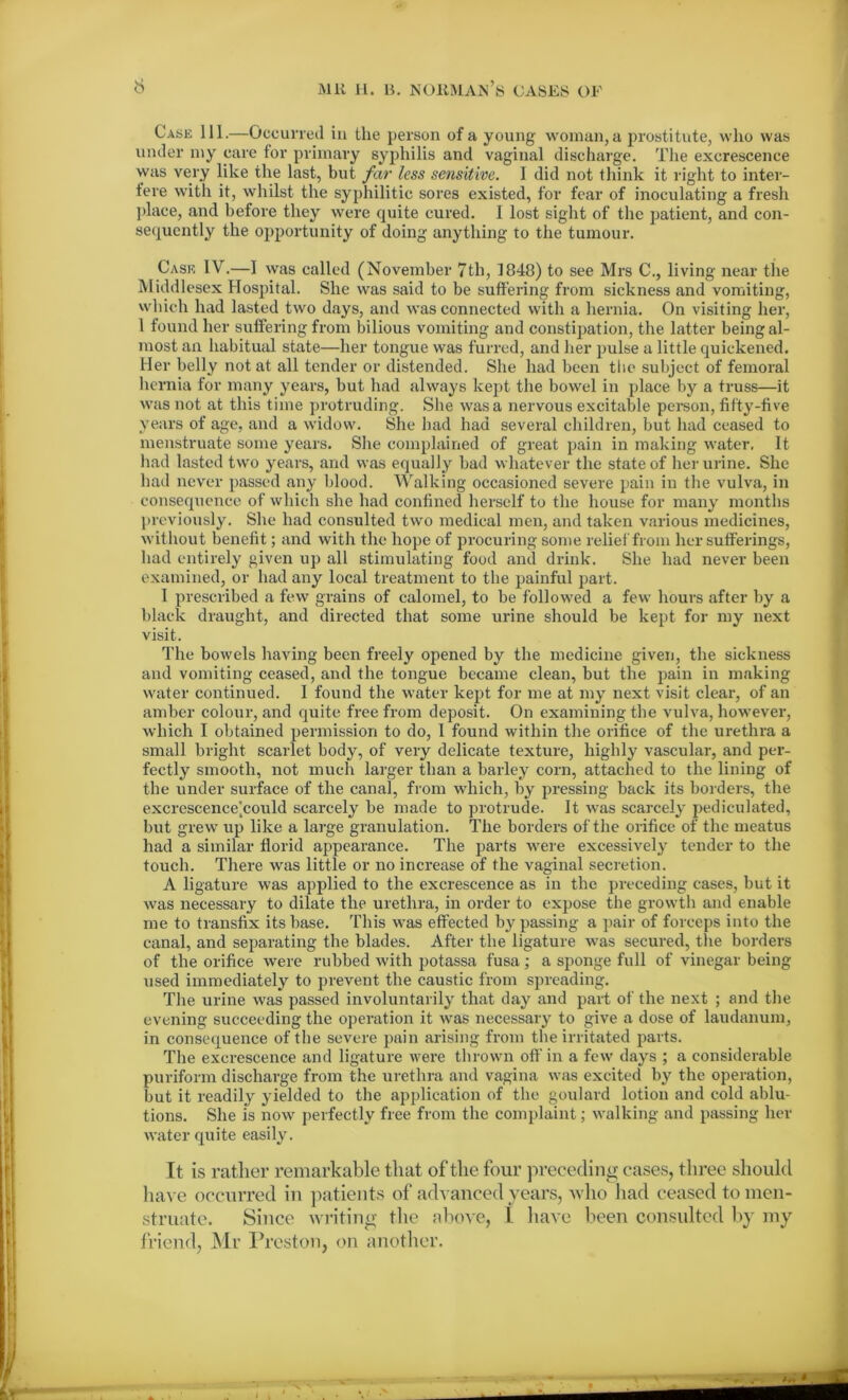 Case 111.—Occurred in the person of a young woman,a prostitute, who was under my care for primary syphilis and vaginal discharge. The excrescence was very like the last, but far less sensitive. I did not think it right to inter- fere with it, whilst the syphilitic sores existed, for fear of inoculating a fresh place, and before they were quite cured. I lost sight of the patient, and con- sequently the opportunity of doing anything to the tumour. Case IV.—I was called (November 7th, 1848) to see Mrs living near the Middlesex Hospital. She was said to be suffering from sickness and vomiting, which had lasted two days, and was connected with a hernia. On visiting her, 1 found her suffering from bilious vomiting and constipation, the latter being al- most an habitual state—her tongue was furred, and her pulse a little quickened. Her belly not at all tender or distended. She had been the subject of femoral hernia for many years, but had always kept the bowel in place by a truss—it was not at this time protruding. She was a nervous excitable person, fifty-five years of age, and a widow. She had had several children, but had ceased to menstruate some years. She complained of great pain in making water. It had lasted two years, and was equally bad whatever the state of her urine. She had never passed any blood. Walking occasioned severe pain in the vulva, in consequence of which she had confined herself to the house for many months previously. She had consulted two medical men, and taken various medicines, without benefit; and with the hope of procuring some relief from her sufferings, had entirely given up all stimulating food and drink. She had never been examined, or had any local treatment to the painful part. I prescribed a few grains of calomel, to be followed a few hours after by a black draught, and directed that some urine should be kept for my next visit. The bowels having been freely opened by the medicine given, the sickness and vomiting ceased, and the tongue became clean, but the pain in making water continued. I found the water kept for me at my next visit clear, of an amber colour, and quite free from deposit. On examining the vulva, however, which I obtained permission to do, I found within the orifice of the urethra a small bright scarlet body, of very delicate texture, highly vascular, and per- fectly smooth, not much larger than a barley corn, attached to the lining of the under surface of the canal, from which, by pressing back its borders, the excrescence]could scarcely be made to protrude. It was scarcely pediculated, but grew up like a large granulation. The borders of the orifice of the meatus had a similar florid appearance. The parts were excessively tender to the touch. There was little or no increase of the vaginal secretion. A ligature was applied to the excrescence as in the preceding cases, but it was necessary to dilate the urethra, in order to expose the growth and enable me to transfix its base. This was effected by passing a pair of forceps into the canal, and separating the blades. After the ligature was secured, the borders of the orifice were rubbed with potassa fusa ; a sponge full of vinegar being used immediately to prevent the caustic from spreading. The urine was passed involuntarily that day and part of the next ; and the evening succeeding the operation it was necessary to give a dose of laudanum, in consequence of the severe pain arising from the irritated parts. The excrescence and ligature were thrown off in a few days ; a considerable puriform discharge from the urethra and vagina was excited by the operation, but it readily yielded to the application of the goulard lotion and cold ablu- tions. She is now perfectly free from the complaint; walking and passing her water quite easily. It is rather remarkable that of the four preceding cases, three should have occurred in patients of advanced years, who had ceased to men- struate. Since writing the above, I have been consulted by my friend, Mr Preston, on another.