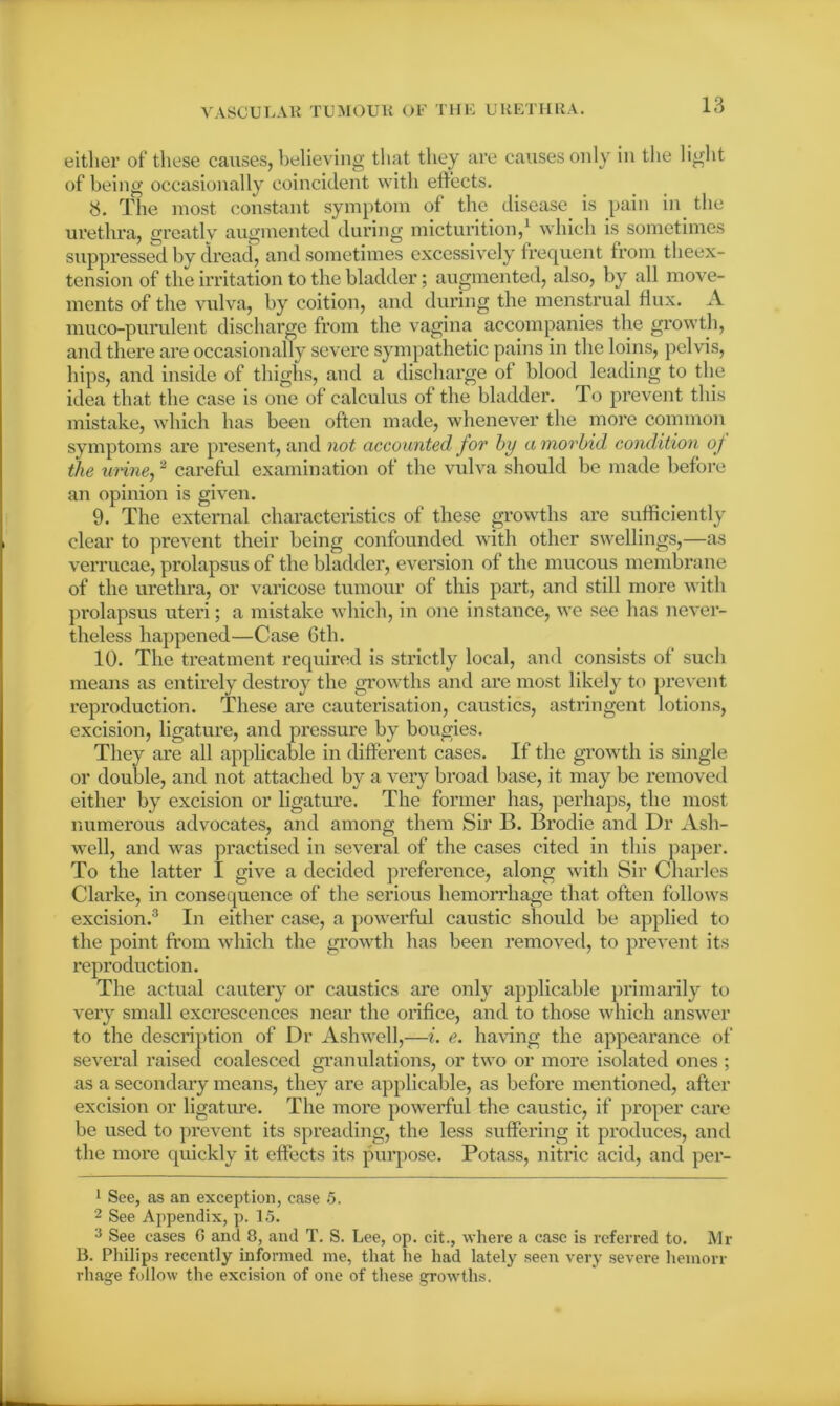 either of these causes, believing that they are causes only in the light of being occasionally coincident with effects. <3. The most constant symptom of the disease is pain in the urethra, greatly augmented during micturition,1 which is sometimes suppressed by dread, and sometimes excessively frequent from theex- tension of the irritation to the bladder; augmented, also, by all move- ments of the vulva, by coition, and during the menstrual flux. A muco-purulent discharge from the vagina accompanies the growth, and there are occasionally severe sympathetic pains in the loins, pelvis, hips, and inside of thighs, and a discharge of blood leading to the idea that the case is one of calculus of the bladder. To prevent this mistake, which has been often made, whenever the more common symptoms are present, and not accounted for by a morbid condition of the urine,2 careful examination of the vulva should be made before an opinion is given. 9. The external characteristics of these growths are sufficiently clear to prevent their being confounded with other swellings,—as verrucae, prolapsus of the bladder, eversion of the mucous membrane of the urethra, or varicose tumour of this part, and still more with pi'olapsus uteri ; a mistake which, in one instance, we see has never- theless happened—Case 6th. 10. The treatment required is strictly local, and consists of such means as entirely destroy the growths and are most likely to prevent reproduction. These are cauterisation, caustics, astringent lotions, excision, ligature, and pressure by bougies. They are all applicable in different cases. If the growth is single or double, and not attached by a very broad base, it may be removed either by excision or ligature. The former has, perhaps, the most numerous advocates, and among them Sir B. Brodie and Dr Ash- well, and was practised in several of the cases cited in this paper. To the latter I give a decided preference, along with Sir Charles Clarke, in consequence of the serious hemorrhage that often follows excision.3 In either case, a powerful caustic should be applied to the point from which the growth has been removed, to prevent its reproduction. The actual cautery or caustics are only applicable primarily to very small excrescences near the orifice, and to those which answer to the description of Dr Ashwell,—i. e. having the appearance of several raised coalesced granulations, or two or more isolated ones ; as a secondary means, they are applicable, as before mentioned, after excision or ligature. The more powerful the caustic, if proper care be used to prevent its spreading, the less suffering it produces, and the more quickly it effects its purpose. Potass, nitric acid, and per- 1 See, as an exception, ease 5. 2 See Appendix, p. 15. 3 See eases G and 8, and T. S. Lee, op. cit., where a ease is referred to. Mr B. Philips recently informed me, that he had lately seen very severe heinorr rhage follow the excision of one of these growths.