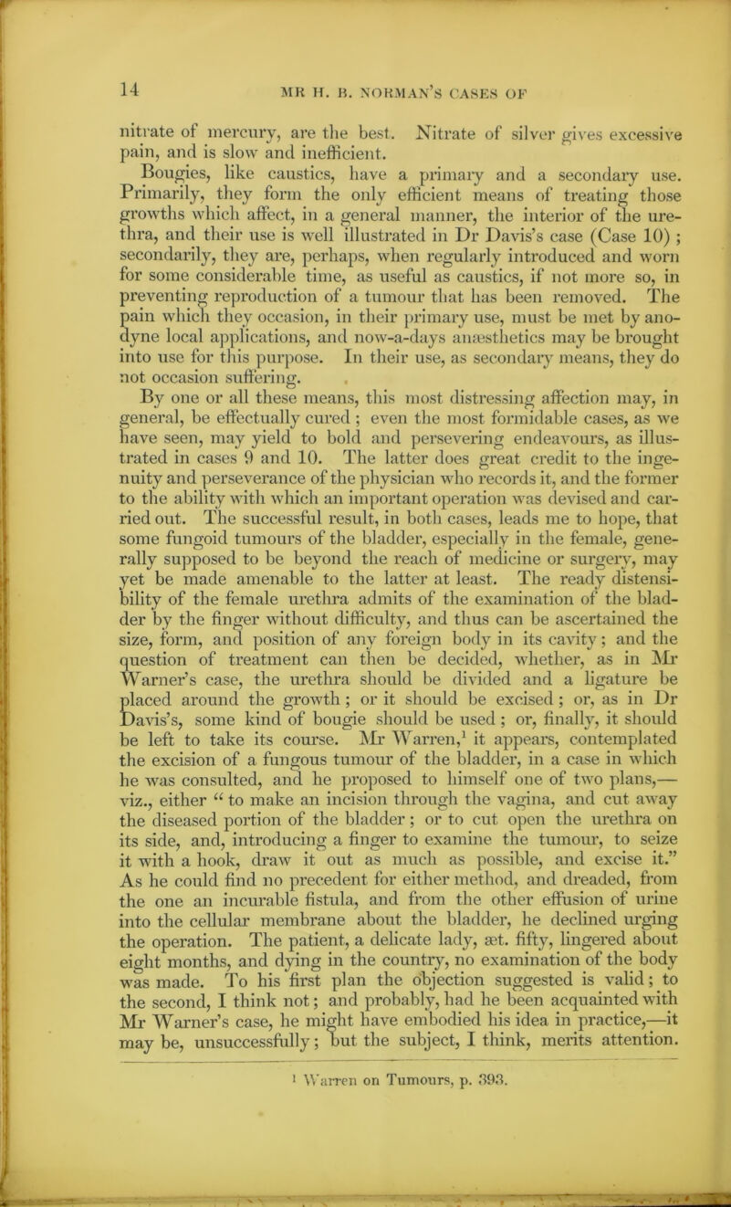 nitrate of mercury, are the best. Nitrate of silver gives excessive pain, and is slow and inefficient. Bougies, like caustics, have a primary and a secondary use. Primarily, they form the only efficient means of treating those growths which affect, in a general manner, the interior of the ure- thra, and their use is well illustrated in Dr Davis’s case (Case 10) ; secondarily, they are, perhaps, when regularly introduced and worn for some considerable time, as useful as caustics, if not more so, in preventing reproduction of a tumour that has been removed. The pain which they occasion, in their primary use, must be met by ano- dyne local applications, and now-a-days anaesthetics may be brought into use for this purpose. In their use, as secondary' means, they do not occasion suffering. By one or all these means, this most distressing affection may, in general, be effectually cured ; even the most formidable cases, as we have seen, may yield to bold and persevering endeavours, as illus- trated in cases 9 and 10. The latter does great credit to the inge- nuity and perseverance of the physician who records it, and the former to the ability with which an important operation was devised and car- ried out. The successful result, in both cases, leads me to hope, that some fungoid tumours of the bladder, especially in the female, gene- rally supposed to be beyond the reach of medicine or surgery, may yet be made amenable to the latter at least. The ready distensi- bility of the female urethra admits of the examination of the blad- der by the finger without difficulty, and thus can be ascertained the size, form, and position of any foreign body in its cavity; and the question of treatment can then be decided, whether, as in Mr Warner’s case, the urethra should be divided and a ligature be placed around the growth ; or it should be excised ; or, as in Dr Davis’s, some kind of bougie should be used ; or, finally, it should be left to take its course. Mr Warren,1 it appears, contemplated the excision of a fungous tumour of the bladder, in a case in which he was consulted, and he proposed to himself one of two plans,— viz., either “ to make an incision through the vagina, and cut away the diseased portion of the bladder; or to cut open the urethra on its side, and, introducing a finger to examine the tumour, to seize it with a hook, draw it out as much as possible, and excise it.” As he could find no precedent for either method, and dreaded, from the one an incurable fistula, and from the other effusion of urine into the cellular membrane about the bladder, he declined urging the operation. The patient, a delicate lady, set. fifty, lingered about eight months, and dying in the country, no examination of the body was made. To his first plan the objection suggested is valid; to the second, I think not; and probably, had he been acquainted with Mi’ Warner’s case, he might have embodied his idea in practice,—it maybe, unsuccessfully; but the subject, I think, merits attention. 1 Warren on Tumours, p. 393.