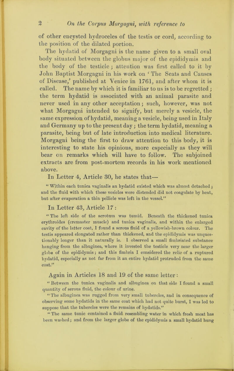 of other encysted hydroceles of the testis or cord, according to the position of the dilated portion. The hydatid of Morgagni is the name given to a small oval body situated between the globus major of the epididymis and the body of the testicle; attention was first called to it by John Baptist Morgagni in his work on 1 The Seats and Causes of Disease/ published at Venice in 1761, and after whom it is called. The name by which it is familiar to us is to be regretted ; the term hydatid is associated with an animal parasite and never used in any other acceptation; such, however, was not what Morgagni intended to signify, but merely a vesicle, the same expression of hydatid, meaning a vesicle, being used in Italy and Germany up to the present day; the term hydatid, meaning a parasite, being but of late introduction into medical literature. Morgagni being the first to draw attention to this body, it is interesting to state his opinions, more especially as they will bear on remarks which will have to follow. The subjoined extracts are from post-mortem records in his work mentioned above. In Letter 4, Article 30, he states that— “ Within each tunica vaginalis an hydatid existed which was almost detached ; and the fluid with which these vesicles were distended did not coagulate by heat, but after evaporation a thin pellicle was left in the vessel.” In Letter 43, Article 17 : “ The left side of the scrotum was tumid. Beneath the thickened tunica erythroides (cremaster muscle) and tunica vaginalis, and within the enlarged cavity of the latter coat, I found a serous fluid of a yellowish-brown colour. The testis appeared elongated rather than thickened, and the epididymis was unques- tionably longer than it naturally is. I observed a small fimbriated substance hanging from the albuginea, where it invested the testicle very near the larger globe of the epididymis; and this fimbria I considered the relic of a ruptured hydatid, especially as not far from it an entire hydatid protruded from the same coat.” Again in Articles 18 and 19 of the same letter: “ Between the tunica vaginalis and albuginea on that side I found a small quantity of serous fluid, the colour of urine. “ The albuginea was rugged from very small tubercles, and in consequence of observing some hydatids in the same coat which had not quite burst, I was led to suppose that the tubercles were the remains of hydatids.” “ The same tunic contained a fluid resembling water in which fresh meat has been washed; and from the larger globe of the epididymis a small hydatid hung