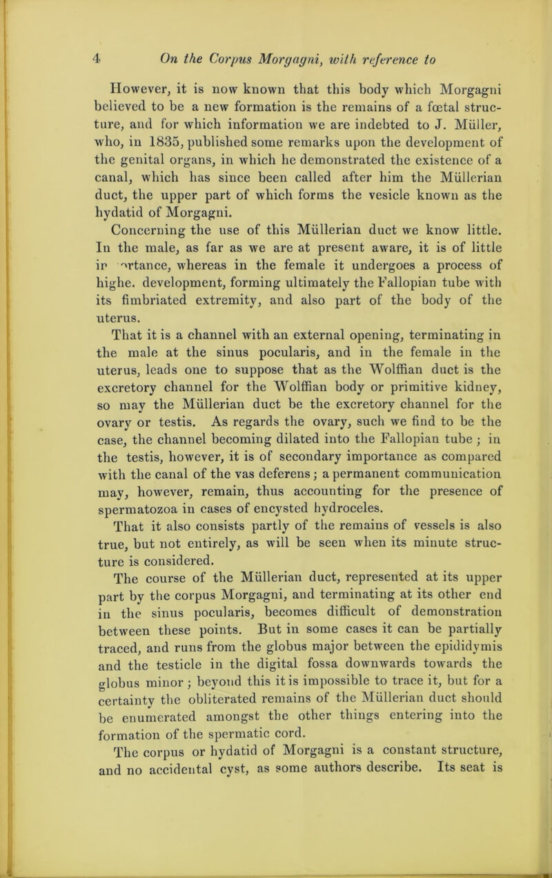 However, it is now known that this body which Morgagni believed to be a new formation is the remains of a foetal struc- ture, and for which information we are indebted to J. Muller, who, in 1835, published some remarks upon the development of the genital organs, in which he demonstrated the existence of a canal, which has since been called after him the Mullerian duct, the upper part of which forms the vesicle known as the hydatid of Morgagni. Concerning the use of this Mullerian duct we know little. In the male, as far as we are at present aware, it is of little ir ^rtance, w'hereas in the female it undergoes a process of highe. development, forming ultimately the Fallopian tube with its fimbriated extremity, and also part of the body of the uterus. That it is a channel with an external opening, terminating in the male at the sinus pocularis, and in the female in the uterus, leads one to suppose that as the Wolffian duct is the excretory channel for the Wolffian body or primitive kidney, so may the Mullerian duct be the excretory channel for the ovary or testis. As regards the ovary, such we find to be the case, the channel becoming dilated into the Fallopian tube ; in the testis, however, it is of secondary importance as compared with the canal of the vas deferens; a permanent communication may, however, remain, thus accounting for the presence of spermatozoa in cases of encysted hydroceles. That it also consists partly of the remains of vessels is also true, but not entirely, as will be seen when its minute struc- ture is considered. The course of the Mullerian duct, represented at its upper part by the corpus Morgagni, and terminating at its other end in the sinus pocularis, becomes difficult of demonstration between these points. But in some cases it can be partially traced, and runs from the globus major between the epididymis and the testicle in the digital fossa downwards towards the globus minor ; beyond this it is impossible to trace it, but for a certainty the obliterated remains of the Mullerian duct should be enumerated amongst the other things entering into the formation of the spermatic cord. The corpus or hydatid of Morgagni is a constant structure, and no accidental cyst, as some authors describe. Its seat is