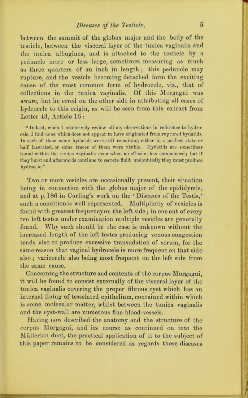 between the summit of the globus major and the body of the testicle, between the visceral layer of the tunica vaginalis and the tunica albuginea, and is attached to the testicle by a peduncle more or less large, sometimes measuring as much as three quarters of an inch in length ; this peduncle may rupture, and the vesicle becoming detached form the exciting cause of the most common form of hydrocele, viz., that of collections in the tunica vaginalis. Of this Morgagni was aware, but he erred on the other side in attributing all cases of hydrocele to this origin, as will be seen from this extract from Letter 43, Article 16 : “ Indeed, when I attentively review all ray observations in reference to hydro- cele, I find none which does not appear to have originated from ruptured hydatids. In each of them some hydatids were still remaining either in a perfect state or half lacerated, or some traces of them were visible. Hydatids are sometimes found within the tunica vaginalis even when no effusion has commenced; but if they burst and afterwards continue to secrete fluid, undoubtedly they must produce hydrocele.” Two or more vesicles are occasionally present, their situation being in connection with the globus major of the epididymis, and at p. 186 in Curling’s work on the ‘ Diseases of the Testis,’ such aconditionis well represented. Multiplicity of vesicles is found with greatest frequency on the left side; in one out of every ten left testes under examination multiple vesicles are generally found. Why such should be the case is unknown without the increased length of the left testes producing venous congestion tends also to produce excessive transudation of serum, for the same reason that vaginal hydrocele is more frequent on that side also; varicocele also being most frequent on the left side from the same cause. Concerning the structure and contents of the corpus Morgagni, it will be found to consist externally of the visceral layer of the tunica vaginalis covering the proper fibrous cyst which has an internal lining of tesselated epithelium, contained within which is some molecular matter, whilst between the tunica vaginalis and the cyst-wall are numerous fine blood-vessels. Having now described the anatomy and the structure of the corpus Morgagni, and its course as continued on into the Mullerian duct, the practical application of it to the subject of this paper remains to be considered as regards those diseases