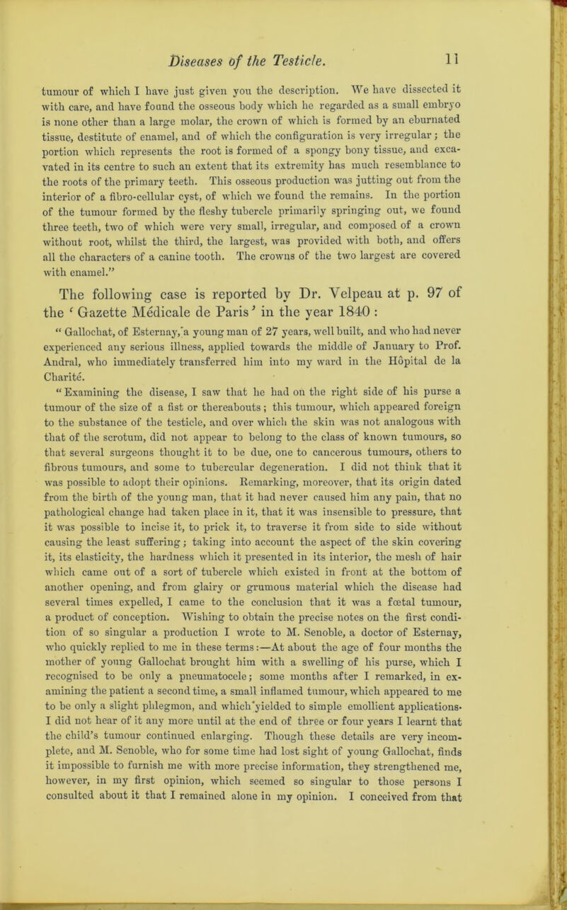 tumour of which I have just given you the description. We have dissected it with care, and have found the osseous body which he regarded as a small embryo is none other than a large molar, the crown of which is formed by an eburnated tissue, destitute of enamel, and of which the configuration is very irregular; the portion which represents the root is formed of a spongy bony tissue, and exca- vated in its centre to such an extent that its extremity has much resemblance to the roots of the primary teeth. This osseous production was jutting out from the interior of a fibro-cellular cyst, of which we found the remains. In the portion of the tumour formed by the fleshy tubercle primarily springing out, we found three teeth, two of which were very small, irregular, and composed of a crown without root, whilst the third, the largest, was provided with both, and offers all the characters of a canine tooth. The crowns of the two largest are covered with enamel.” The following case is reported by Dr. Velpeau at p. 97 of the e Gazette Medicale de Paris ’ in the year 1840 : “ Gallochat, of Esternay,'a young man of 27 years, well built, and who had never experienced any serious illness, applied towards the middle of January to Prof. Andral, who immediately transferred him into my ward in the Hopital de la Charite. “ Examining the disease, I saw that he had on the right side of his purse a tumour of the size of a fist or thereabouts; this tumour, which appeared foreign to the substance of the testicle, and over which the skin was not analogous with that of the scrotum, did not appear to belong to the class of known tumours, so that several surgeons thought it to be due, one to cancerous tumours, others to fibrous tumours, and some to tubercular degeneration. I did not think that it was possible to adopt their opinions. Remarking, moreover, that its origin dated from the birth of the young man, that it had never caused him any pain, that no pathological change had taken place in it, that it was insensible to pressure, that it was possible to incise it, to prick it, to traverse it from side to side without causing the least suffering; taking into account the aspect of the skin covering it, its elasticity, the hardness which it presented in its interior, the mesh of hair which came out of a sort of tubercle which existed in front at the bottom of another opening, and from glairy or grumous material which the disease had several times expelled, I came to the conclusion that it was a fcetal tumour, a product of conception. Wishing to obtain the precise notes on the first condi- tion of so singular a production I wrote to M. Senoble, a doctor of Esternay, who quickly replied to me in these terms:—At about the age of four months the mother of young Gallochat brought him with a swelling of his purse, which I recognised to be only a pneumatocele; some months after I remarked, in ex- amining the patient a second time, a small inflamed tumour, which appeared to me to be only a slight phlegmon, and which yielded to simple emollient applications- I did not hear of it any more until at the end of three or four years I learnt that the child’s tumour continued enlarging. Though these details are very incom- plete, and M. Senoble, who for some time had lost sight of young Gallochat, finds it impossible to furnish me with more precise information, they strengthened me, however, in my first opinion, which seemed so singular to those persons I consulted about it that I remained alone in my opinion. I conceived from that
