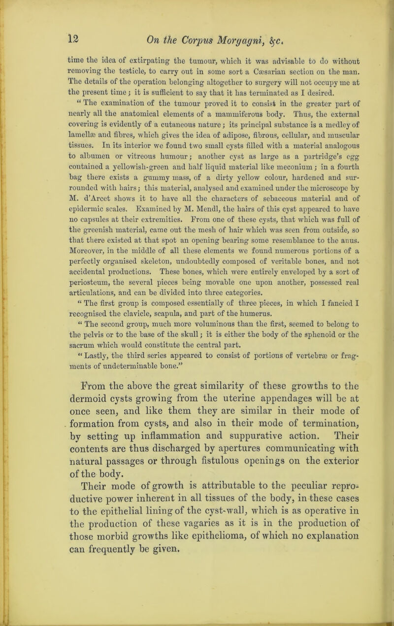 On the Corpus Morgagni, time the idea of extirpating the tumour, which it was advisable to do without removing the testicle, to carry out in some sort a Caesarian section on the man. The details of the operation belonging altogether to surgery will not occupy me at the present time; it is sufficient to say that it has terminated as I desired. “ The examination of the tumour proved it to consist in the greater part of nearly all the anatomical elements of a mammiferous body. Thus, the external covering is evidently of a cutaneous nature; its principal substance is a medley of lamella; and fibres, which gives the idea of adipose, fibrous, cellular, and muscular tissues. In its interior we found two small cysts filled with a material analogous to albumen or vitreous humour; another cyst as large as a partridge’s egg contained a yellowish-green and half liquid material like meconium ; in a fourth hag there exists a gummy mass, of a dirty yellow colour, hardened and sur- rounded with hairs; this material, analysed and examined under the microscope by M. d'Arcet shows it to have all the characters of sebaceous material and of epidermic scales. Examined by M. Mendl, the hairs of this cyst appeared to have no capsules at their extremities. From one of these cysts, that which was full of the greenish material, came out the mesh of hair which was seen from outside, so that there existed at that spot an opening bearing some resemblance to the anus. Moreover, in the middle of all these elements we found numerous portions of a perfectly organised skeleton, undoubtedly composed of veritable bones, and not accidental productions. These bones, which were entirely enveloped by a sort of periosteum, the several pieces being movable one upon another, possessed real articulations, and can be divided into three categories. “ The first group is composed essentially of three pieces, in which I fancied I recognised the clavicle, scapula, and part of the humerus. “ The second group, much more voluminous than the first, seemed to belong to the pelvis or to the base of the skull; it is either the body of the sphenoid or the sacrum which would constitute the central part. “ Lastly, the third series appeared to consist of portions of vertebrae or frag- ments of undeterminable bone.” From the above the great similarity of these growths to the dermoid cysts growing from the uterine appendages will be at once seen, and like them they are similar in their mode of formation from cysts, and also in their mode of termination, by setting up inflammation and suppurative action. Their contents are thus discharged by apertures communicating with natural passages or through fistulous openings on the exterior of the body. Their mode of growth is attributable to the peculiar repro- ductive power inherent in all tissues of the body, in these cases to the epithelial lining of the cyst-wall, which is as operative in the production of these vagaries as it is in the production of those morbid growths like epithelioma, of which no explanation can frequently be given.