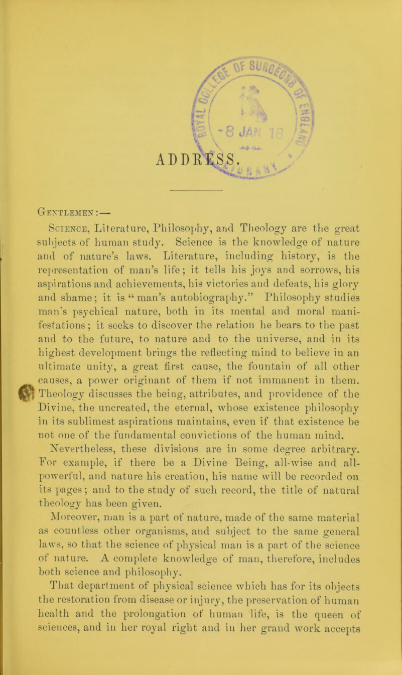 ADDRESS. Gentlemen:— Science, Literature, Philosophy, and Theology are the great subjects of human study. Science is the knowledge of nature and of nature’s laws. Literature, including history, is the representation of man’s life; it tells his joys and sorrows, his aspirations and achievements, his victories and defeats, his glory and shame; it is “ man’s autobiography.” Philosophy studies man’s psychical nature, both in its mental and moral mani- festations ; it seeks to discover the relation he bears to the past and to the future, to nature and to the universe, and in its highest development brings the reflecting mind to believe in an ultimate unity, a great first cause, the fountain of all other causes, a power originant of them if not immanent in them. Theology discusses the being, attributes, and providence of the Divine, the uncreated, the eternal, whose existence philosophy in its sublimest aspirations maintains, even if that existence he not one of the fundamental convictions of the human mind. ^Nevertheless, these divisions are in some degree arbitrary. For example, if there be a Divine Being, all-wise and all- powerful, and nature his creation, his name will be recorded on its pages; and to the study of such record, the title of natural theology has been given. Moreover, man is a part of nature, made of the same material as countless other organisms, and subject to the same general laws, so that the science of physical man is a part of the science of nature. A complete knowledge of man, therefore, includes both science and philosophy. That department of physical science which has for its objects the restoration from disease or injury, the preservation of human health and the prolongation of human life, is the queen of sciences, and in her royal right and in her grand work accepts