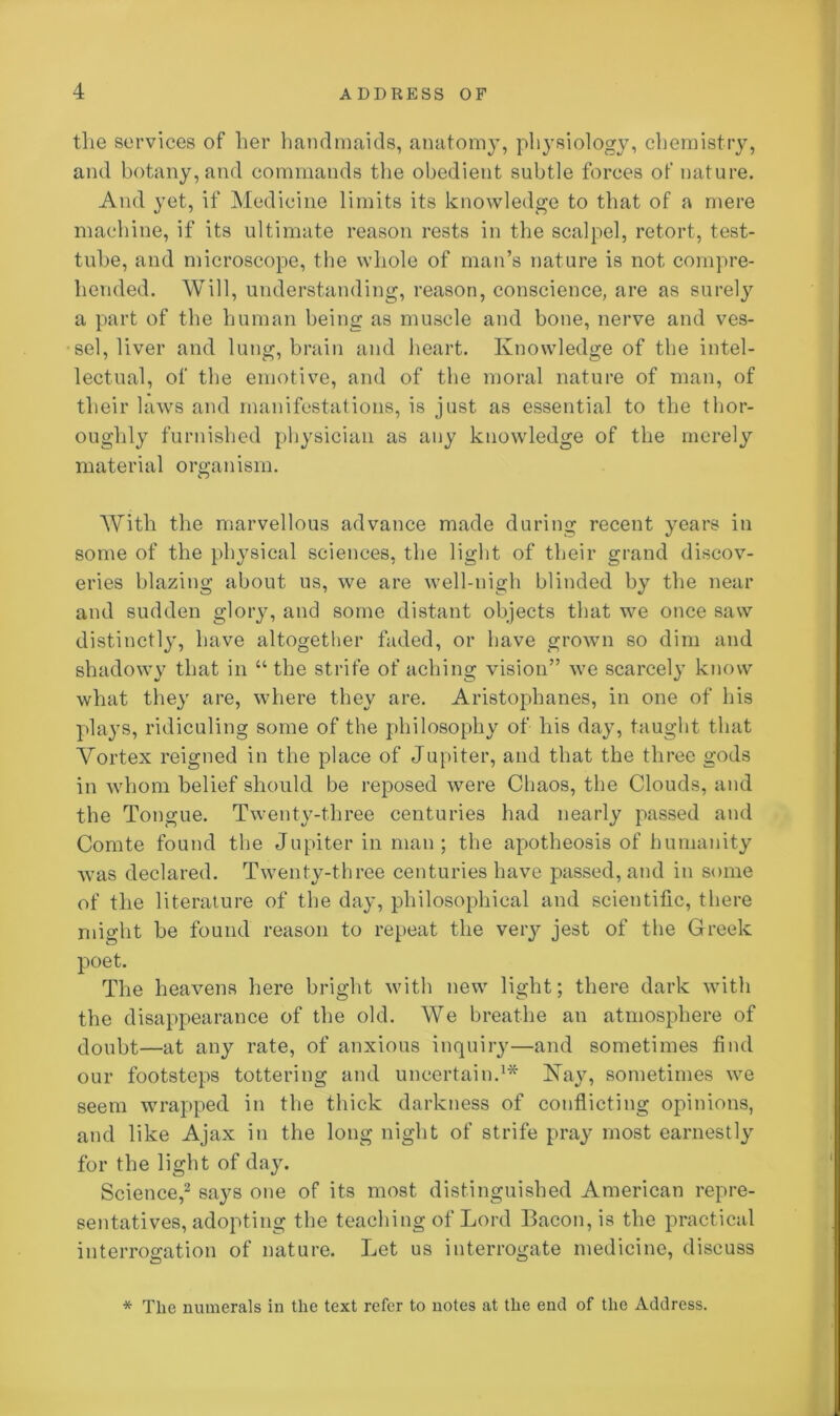 the services of her handmaids, anatomy, physiology, chemistry, and botany, and commands the obedient subtle forces of nature. And yet, if Medicine limits its knowledge to that of a mere machine, if its ultimate reason rests in the scalpel, retort, test- tube, and microscope, the whole of man’s nature is not compre- hended. Will, understanding, reason, conscience, are as surely a part of the human being as muscle and bone, nerve and ves- sel, liver and lung, brain and heart. Knowledge of the intel- lectual, of the emotive, and of the moral nature of man, of their laws and manifestations, is just as essential to the thor- oughly furnished physician as any knowledge of the merely material organism. With the marvellous advance made during recent years in some of the physical sciences, the light of their grand discov- eries blazing about us, we are well-nigh blinded by the near and sudden glory, and some distant objects that we once saw distinctly, have altogether faded, or have grown so dim and shadowy that in “the strife of aching vision” we scarcel}’ know what they are, where they are. Aristophanes, in one of his plays, ridiculing some of the philosophy of bis day, taught that Vortex reigned in the place of Jupiter, and that the three gods in whom belief should be reposed were Chaos, the Clouds, and the Tongue. Twenty-three centuries had nearly passed and Comte found the Jupiter in man; the apotheosis of humanity was declared. Twenty-three centuries have passed, and in some of the literature of the day, philosophical and scientific, there might be found reason to repeat the veiy jest of the Greek poet. The heavens here bright with new light; there dark with the disappearance of the old. We breathe an atmosphere of doubt—at any rate, of anxious inquiry—and sometimes find our footsteps tottering and uncertain.1* Kay, sometimes we seem wrapped in the thick darkness of conflicting opinions, and like Ajax in the long night of strife pray most earnestly for the light of day. Science,2 says one of its most distinguished American repre- sentatives, adopting the teaching of Lord Bacon, is the practical interrogation of nature. Let us interrogate medicine, discuss * The numerals in the text refer to note9 at the end of the Address.