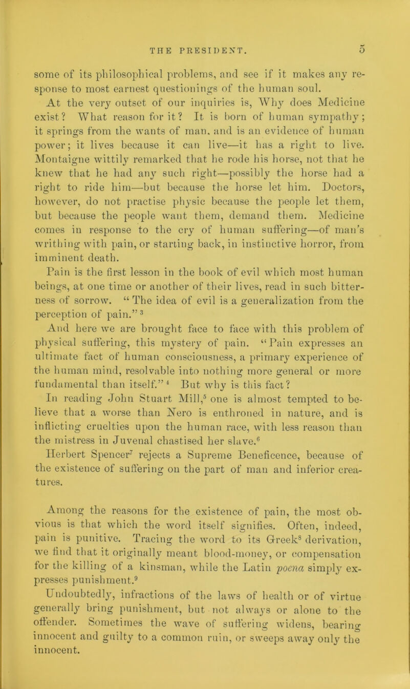 some of its philosophical problems, and see if it makes any re- sponse to most earnest questionings of the human soul. At the very outset of our inquiries is, Why does Medicine exist? What reason for it? It is born of human sympathy; it springs from the wants of man. and is an evidence of human power; it lives because it can live—it has a right to live. Montaigne wittily remarked that he rode his horse, not that lie knew that he had any such right—possibly the horse had a right to ride him—but because the horse let him. Doctors, however, do not practise physic because the people let them, but because the people want them, demand them. Medicine comes in response to the cry of human suffering—of man’s writhing with pain, or starting back, in instinctive horror, from imminent death. Pain is the first lesson in the book of evil which most human beings, at one time or another of their lives, read in such bitter- ness of sorrow. “ The idea of evil is a generalization from the perception of pain.”3 And here we are brought face to face with this problem of physical suffering, this mystery of pain. “ Pain expresses an ultimate fact of human consciousness, a primary experience of the human mind, resolvable into nothing more general or more fundamental than itself.”4 But why is this fact? In reading John Stuart Mill,5 one is almost tempted to be- lieve that a worse than Nero is enthroned in nature, and is inflicting cruelties upon the human race, with less reason than the mistress in Juvenal chastised her slave.6 Herbert Spencer7 rejects a Supreme Beneficence, because of the existence of suffering on the part of man and inferior crea- tures. Among the reasons for the existence of pain, the most ob- vious is that which the word itself signifies. Often, indeed, pain is punitive. Tracing the word to its Greek8 derivation, we find that it originally meant blood-money, or compensation for the killing of a kinsman, while the Latin poena simply ex- presses punishment.9 Undoubtedly, infractions of the laws of health or of virtue generally bring punishment, but not always or alone to the offender. Sometimes the wave of suffering widens, bearing innocent and guilty to a common ruin, or sweeps away only the innocent.