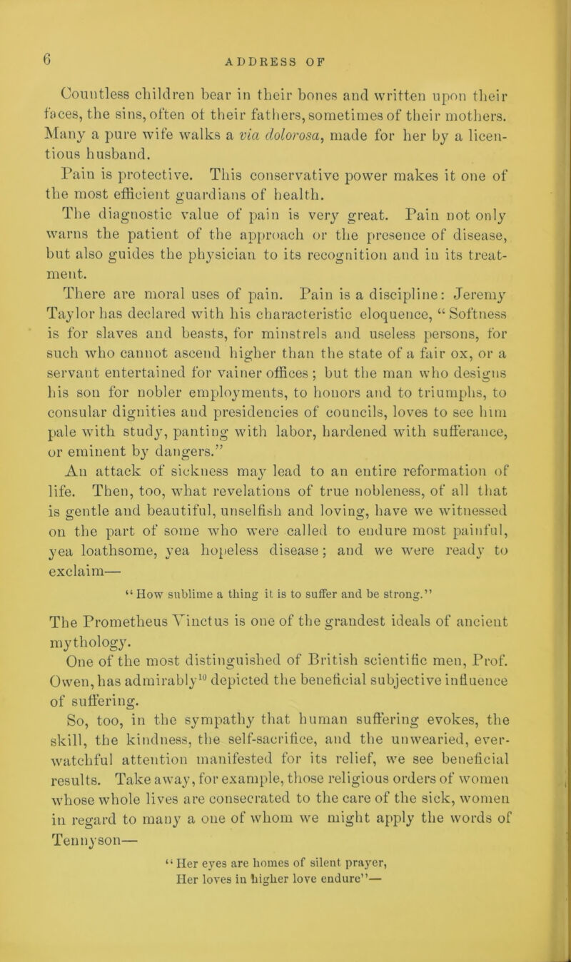 Countless children bear in their hones and written upon their faces, the sins, often ot their fathers, sometimes of their mothers. Many a pure wife walks a via dolorosa, made for her by a licen- tious husband. Pain is protective. This conservative power makes it one of the most efficient guardians of health. The diagnostic value of pain is very great. Pain not only warns the patient of the approach or the presence of disease, but also guides the physician to its recognition and in its treat- ment. There are moral uses of pain. Pain is a discipline: Jeremy Taylor has declared with his characteristic eloquence, “Softness is for slaves and beasts, for minstrels and useless persons, for such who cannot ascend higher than the state of a fair ox, or a servant entertained for vainer offices; but the man who designs his son for nobler employments, to honors and to triumphs, to consular dignities and presidencies of councils, loves to see him pale with study, panting with labor, hardened with sufferance, or eminent by dangers.” An attack of sickness may lead to an entire reformation of life. Then, too, what revelations of true nobleness, of all that is gentle and beautiful, unselfish and loving, have we witnessed on the part of some who were called to endure most painful, yea loathsome, yea hopeless disease; and we were ready to exclaim— “ How sublime a thing it is to suffer and be strong.” The Prometheus Yinctus is one of the grandest ideals of ancient mythology. One of the most distinguished of British scientific men, Prof. Owen, has admirably10 depicted the beneficial subjective influence of suffering. So, too, in the sympathy that human suffering evokes, the skill, the kindness, the self-sacrifice, and the unwearied, ever- watehful attention manifested for its relief, we see beneficial results. Take away, for example, those religious orders of women whose whole lives are consecrated to the care of the sick, women in regard to many a one of whom we might apply the words of Tennyson— “ Her eyes are homes of silent prayer, Her loves in higher love endure”—