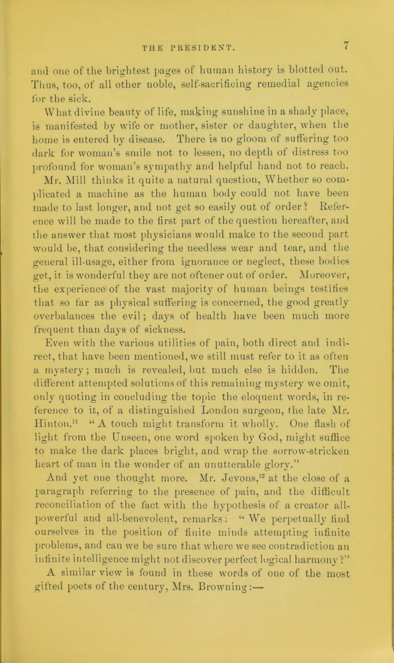 and one of the brightest pages of human history is blotted out. Thus, too, of all other noble, self-sacrificing remedial agencies for the sick. What divine beauty of life, making sunshine in a shady place, is manifested by wife or mother, sister or daughter, when the home is entered by disease. There is no gloom of suffering too dark for woman’s smile not to lessen, no depth of distress too profound for woman’s sympathy and helpful hand not to reach. Mr. Mill thinks it quite a natural question, Whether so com- plicated a machine as the human body could not have been made to last longer, and not get so easily out of order? Refer- ence will be made to the first part of the question hereafter, and the answer that most physicians would make to the second part would be, that considering the needless wear and tear, and the general ill-usage, either from ignorance or neglect, these bodies get, it is wonderful they are not oftener out of order. Moreover, the experience of the vast majority of human beings testifies that so far as physical suffering is concerned, the good greatly overbalances the evil; days of health have been much more frequent than days of sickness. Even with the various utilities of pain, both direct and indi- rect, that have been mentioned, we still must refer to it as often a mystery ; much is revealed, but much else is hidden. The different attempted solutions of this remaining mystery we omit, only quoting in concluding the topic the eloquent words, in re- ference to it, of a distinguished London surgeon, the late Mr. Hinton.11 “ A touch might transform it wholly. One flash of light from the Unseen, one word spoken by God, might suffice to make the dark places bright, and wrap the sorrow-stricken heart of man in the wonder of an unutterable glorv.” And yet one thought more. Mr. Jevons,12 at the close of a paragraph referring to the presence of pain, and the difficult reconciliation of the fact with the hypothesis of a creator all- powerful and all-benevolent, remarks: “We perpetually find ourselves in the position of finite minds attempting infinite problems, and can we be sure that where we see contradiction an infinite intelligence might not discover perfect logical harmony ?” A similar view is found in these words of one of the most gifted poets of the century, Mrs. Browning:—