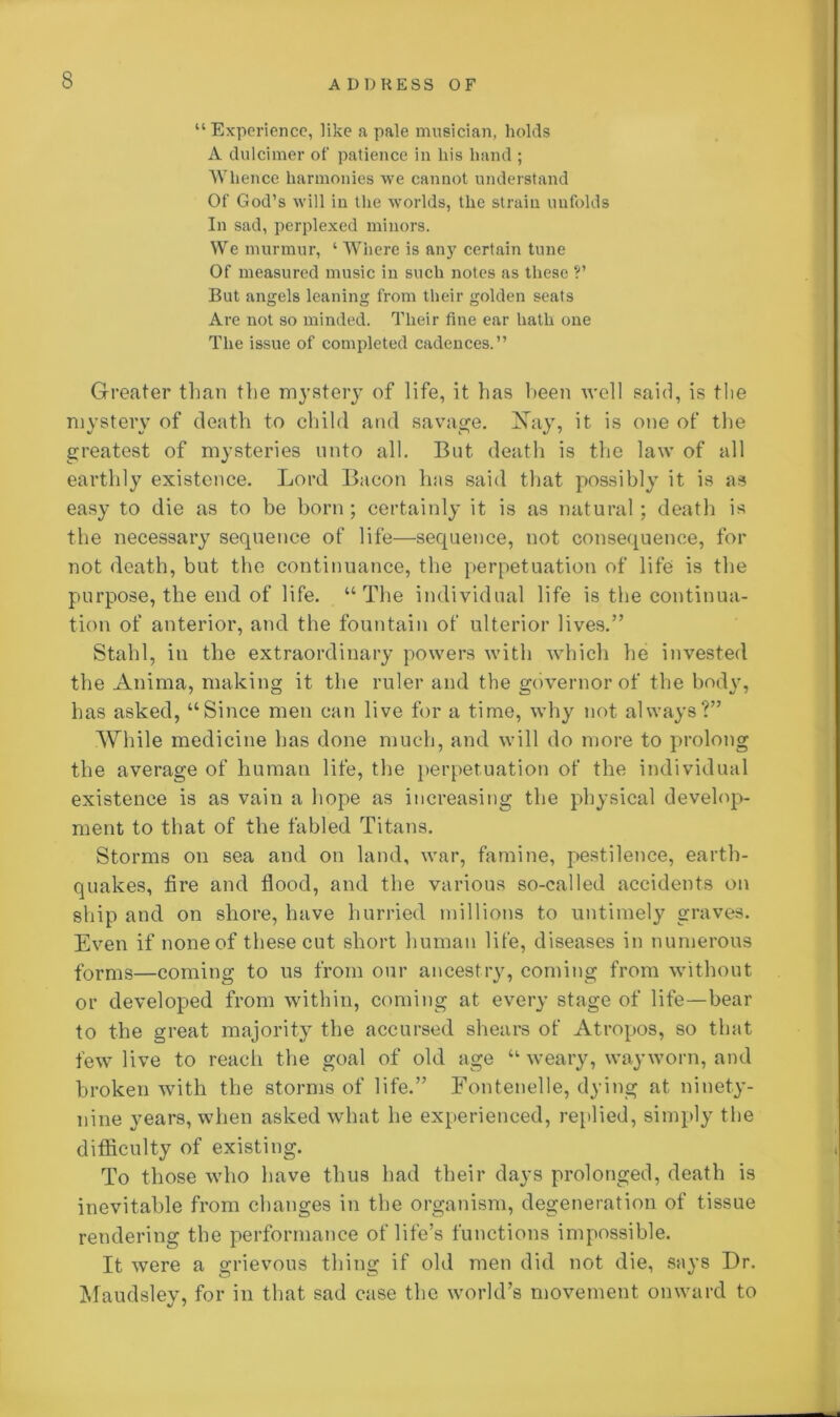 “Experience, like a pale musician, holds A dulcimer of patience in liis hand ; Whence harmonies we cannot understand Of God’s will in the worlds, the strain unfolds In sad, perplexed minors. We murmur, ‘ Where is any certain tune Of measured music in such notes as these ?’ But angels leaning from their golden seats Are not so minded. Their fine ear hath one The issue of completed cadences.” Greater than the mystery of life, it has been well said, is tlie mystery of death to child and savage. Nay, it is one of the greatest of mysteries unto all. But death is the law of all earthly existence. Lord Bacon has said that possibly it is as easy to die as to be born ; certainly it is as natural ; death is the necessary sequence of life—sequence, not consequence, for not death, but the continuance, the perpetuation of life is the purpose, the end of life. “The individual life is the continua- tion of anterior, and the fountain of ulterior lives.” Stahl, in the extraordinary powers with which he invested the Anima, making it the ruler and the governor of the bod\r, has asked, “Since men can live for a time, why not always?” While medicine has done much, and will do more to prolong the average of human life, the perpetuation of the individual existence is as vain a hope as increasing the physical develop- ment to that of the fabled Titans. Storms on sea and on land, war, famine, pestilence, earth- quakes, tire and flood, and the various so-called accidents on ship and on shore, have hurried millions to untimely graves. Even if none of these cut short human life, diseases in numerous forms—coming to us from our ancestry, coming from without or developed from within, coming at every stage of life—bear to the great majority the accursed shears of Atropos, so that few live to reach the goal of old age “ weary, wayworn, and broken with the storms of life.” Fontenelle, dying at ninety- nine years, when asked what he experienced, replied, simply the ditficulty of existing. To those who have thus had their days prolonged, death is inevitable from changes in the organism, degeneration of tissue rendering the performance of life’s functions impossible. It were a grievous thing if old men did not die, says Dr. Maudsley, for in that sad case the world’s movement onward to