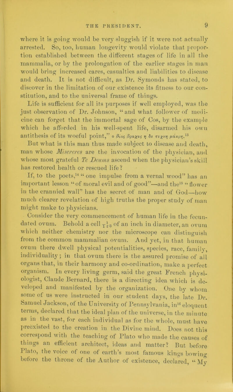 where it is going would be very sluggish if it were not actually arrested. So, too, human longevity would violate that propor- tion established between the different stages of life in all the mammalia, or by the prolongation of the earlier stages in man would bring increased cares, casualties and liabilities to disease and death. It is not difficult, as Dr. Symonds has stated, to discover in the limitation of our existence its fitness to our con- stitution, and to the universal frame of things. Life is sufficient for all its purposes if well employed, was the just observation of Dr. Johnson, “and what follower of medi- cine can forget that the immortal sage of Cos, by the example which he afforded in his well-spent life, disarmed his own antithesis of its woeful point,” o fitos f3^ 5? rexvv ^x\>rrVi But what is this man thus made subject to disease and death, man whose Misereres are the invocation of the physician, and whose most grateful Te Deums ascend when the physician’s skill has restored health or rescued life? If, to the poets,14 “ one impulse from a vernal wood” has an important lesson “of moral evil and of good”—and the15 “flower in the crannied wall” has the secret of man and of Gfod—-how much clearer revelation of high truths the proper study of man might make to physicians. Consider the very commencement of human life in the fecun- dated ovum. Behold a cell of an inch in diameter, an ovum which neither chemistry nor the microscope can distinguish from the common mammalian ovum. And yet, in that human ovum there dwell physical potentialities, species, race, family, individuality; in that ovum there is the assured promise of all organs that, in their harmony and co-ordination, make a perfect organism. In every living germ, said the great French physi- ologist, Claude Bernard, there is a directing idea which is de- veloped and manifested by the organization. One by whom some of us were instructed in our student days, the late Dr. Samuel Jackson, of the University of Pennsylvania, in16 eloquent terms, declared that the ideal plan of the universe, in the minute as in the vast, for each individual as for the whole, must have preexisted to the creation in the Divine mind. Does not this correspond with the teaching of Plato who made the causes of things an efficient architect, ideas and matter? But before Plato, the voice of one of earth’s most famous kings bowino- before the throne of the Author of existence, declared, “ My