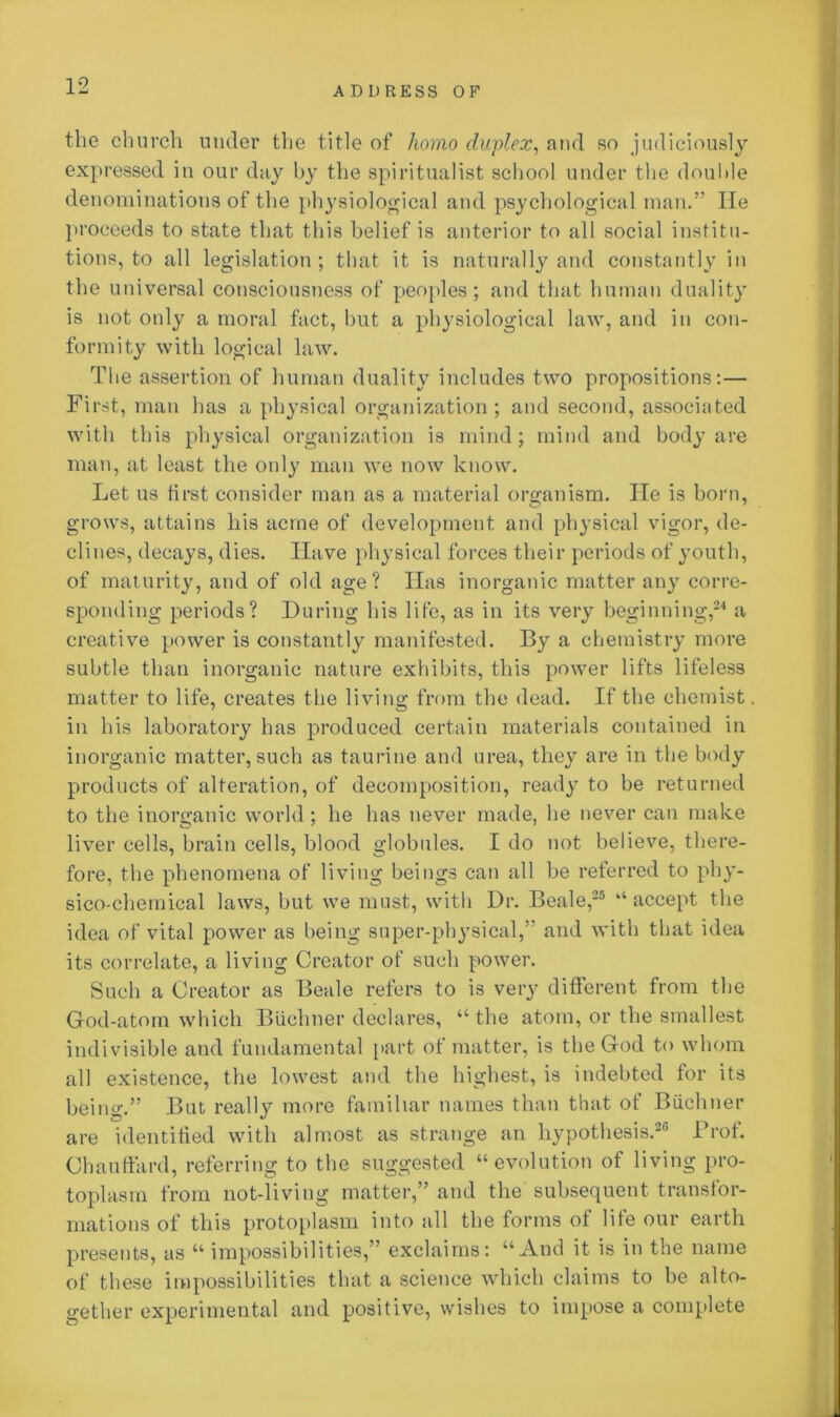 the church under the title of homo duplex, and so judiciously expressed in our day by the spiritualist school under the double denominations of the physiological and psychological man.” lie proceeds to state that this belief is anterior to all social institu- tions, to all legislation; that it is naturally and constantly in the universal consciousness of peoples; and that human duality is not only a moral fact, but a physiological law, and in con- formity with logical law. The assertion of human duality includes two propositions:— First, man has a physical organization ; and second, associated with this physical organization is mind; mind and body are man, at least the only man we now know. Let us first consider man as a material organism. He is born, grows, attains his acme of development and physical vigor, de- clines, decays, dies. Have physical forces their periods of youth, of maturity, and of old age? lias inorganic matter any corre- sponding periods? During his life, as in its very beginning,24 a creative power is constantly manifested. By a chemistry more subtle than inorganic nature exhibits, this power lifts lifeless matter to life, creates the living from the dead. If the chemist in his laboratory has produced certain materials contained in inorganic matter, such as taurine and urea, they are in the body products of alteration, of decomposition, ready to be returned to the inorganic world ; he has never made, he never can make liver cells, brain cells, blood globules. I do not believe, there- fore, the phenomena of living beings can all be referred to phy- sico-chemical laws, but we must, with Dr. Beale,25 “accept the idea of vital power as being super-physical,” and with that idea its correlate, a living Creator of such power. Such a Creator as Beale refers to is very different from the God-atom which Buchner declares, “ the atom, or the smallest indivisible and fundamental part of matter, is the God to whom all existence, the lowest and the highest, is indebted for its being.” But really more familiar names than that of Biichner are identified with almost as strange an hypothesis.26 Prof. Chauffard, referring to the suggested “ evolution of living pro- toplasm from not-living matter,” and the subsequent transfor- mations of this protoplasm into all the forms of life our earth presents, as “ impossibilities,” exclaims: “And it is in the name of these impossibilities that a science which claims to be alto- gether experimental and positive, wishes to impose a complete