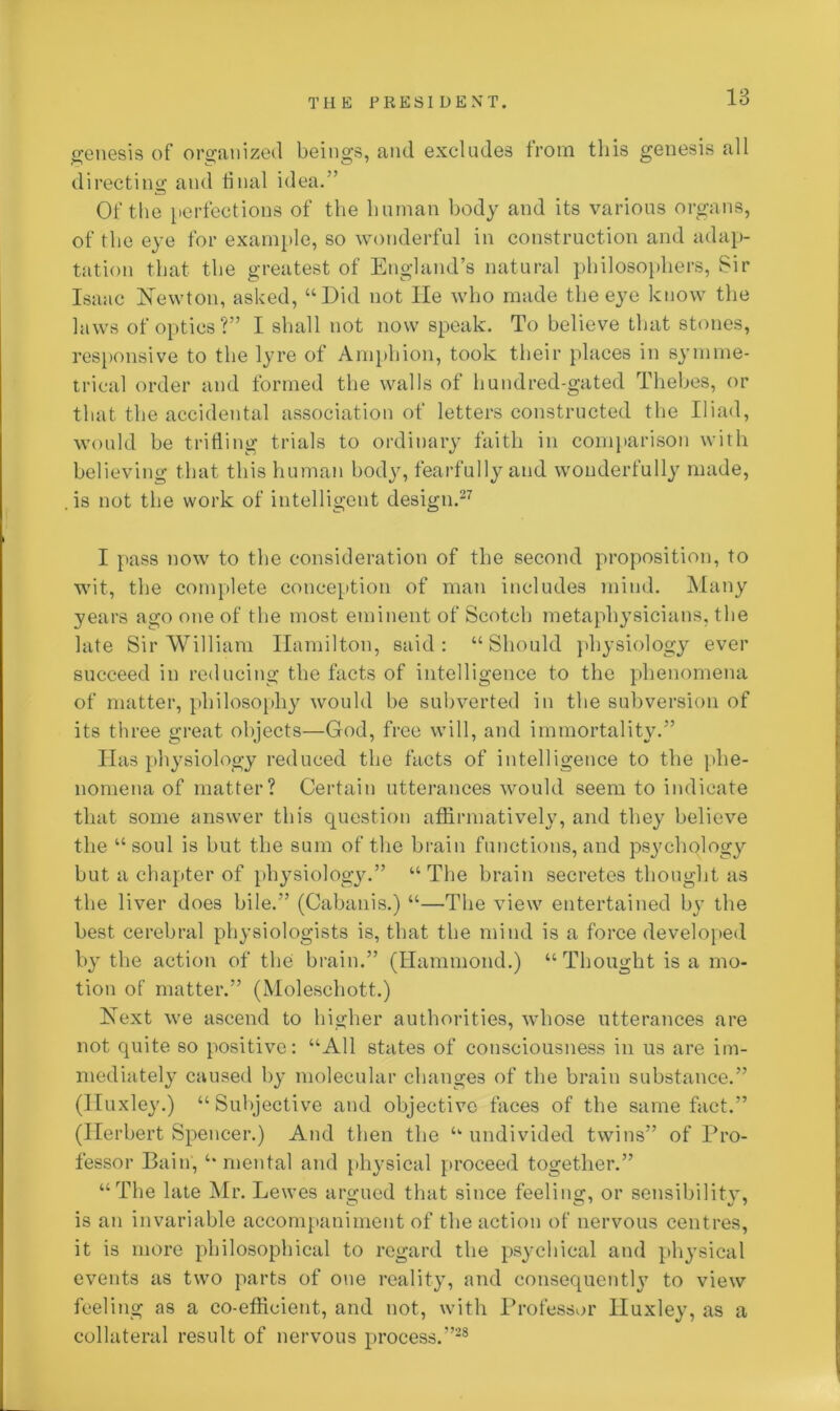 genesis of organized beings, and excludes from this genesis all directing and final idea.” Of the perfections of the human body and its various organs, of the eye for example, so wonderful in construction and adap- tation that the greatest of England’s natural philosophers, Sir Isaac Newton, asked, “Did not He who made the eye know the laws of optics?” I shall not now speak. To believe that stones, responsive to the lyre of Amphion, took their places in symme- trical order and formed the walls of hundred-gated Thebes, or that the accidental association of letters constructed the Iliad, would be trifling trials to ordinary faith in comparison with believing that this human body, fearfully and wonderfully made, . is not the work of intelligent design.27 I pass now to the consideration of the second proposition, to wit, the complete conception of man includes mind. Many years ago one of the most eminent of Scotch metaphysicians, the late Sir William Hamilton, said: “Should physiology ever succeed in reducing the facts of intelligence to the phenomena of matter, philosophy would be subverted in the subversion of its three great objects—God, free will, and immortality.” Has physiology reduced the facts of intelligence to the phe- nomena of matter? Certain utterances would seem to indicate that some answer this question affirmatively, and they believe the “ soul is but the sum of the brain functions, and psychology but a chapter of physiology.” “The brain secretes thought as the liver does bile.” (Cabnnis.) “—The view entertained by the best cerebral physiologists is, that the mind is a force developed by the action of the brain.” (Hammond.) “ Thought is a mo- tion of matter.” (Moleschott.) Next we ascend to higher authorities, whose utterances are not quite so positive: “All states of consciousness in us are im- mediately caused by molecular changes of the brain substance.” (Huxley.) “Subjective and objective faces of the same fact.” (Herbert Spencer.) And then the “ undivided twins” of Pro- fessor Bain, “ mental and physical proceed together.” “The late Mr. Lewes argued that since feeling, or sensibility, is an invariable accompaniment of the action of nervous centres, it is more philosophical to regard the psychical and physical events as two parts of one reality, and consequently to view feeling as a co-efficient, and not, with Professor Huxley, as a collateral result of nervous process.”28