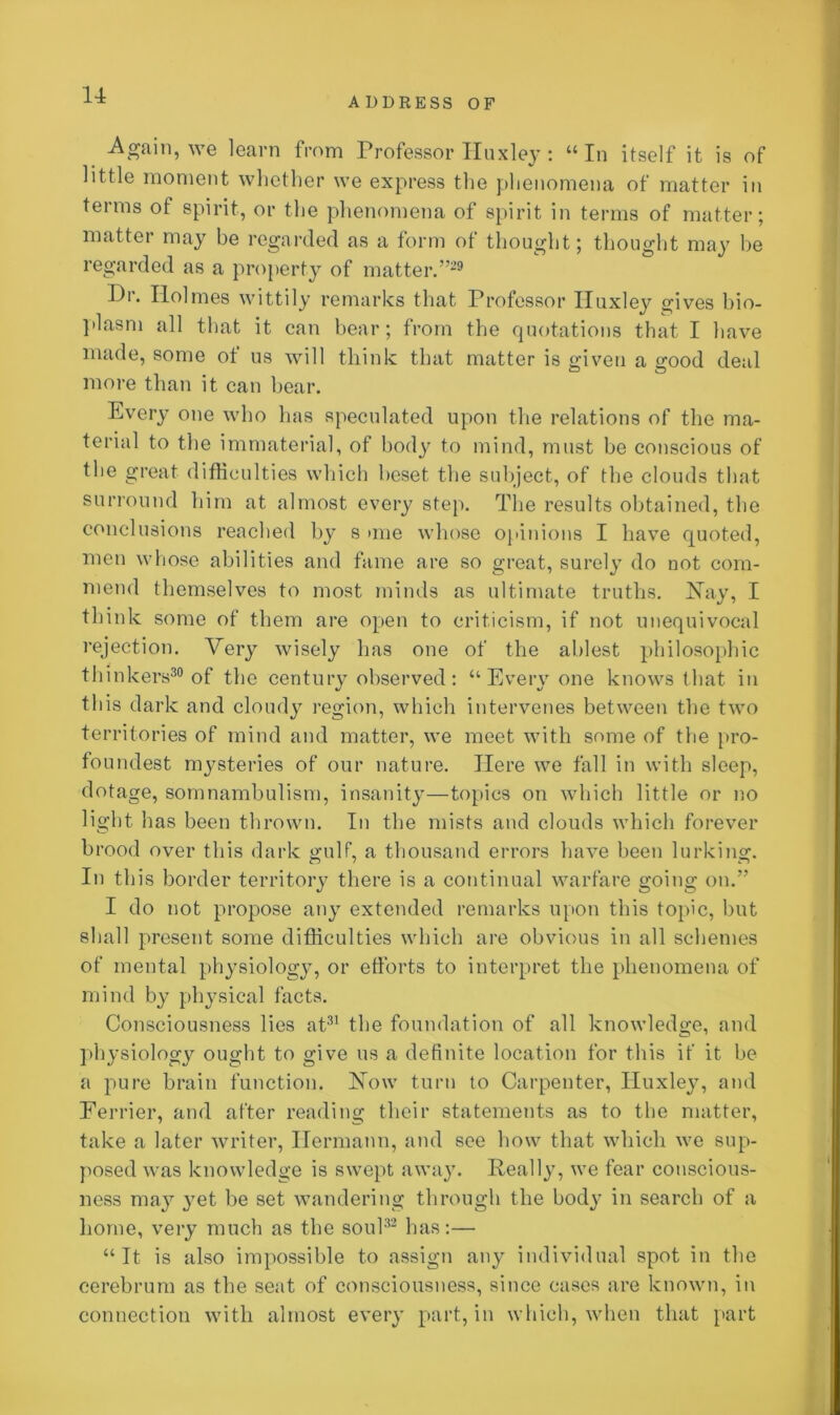 u ADDRESS OF Again, we learn from Professor Iiuxley: “In itself it is of little moment whether we express the phenomena of matter in terms of spirit, or the phenomena of spirit in terms of matter; matter may be regarded as a form of thought; thought may be regarded as a property of matter.”29 Pi. Holmes wittily remarks that Professor Huxley gives bio- plasm all that it can bear; from the quotations that I have made, some of us will think that matter is given a good deal more than it can bear. Every one who has speculated upon the relations of the ma- terial to the immaterial, of body to mind, must be conscious of the great difficulties which beset the subject, of the clouds that surround him at almost every step. The results obtained, the conclusions reached by s >me whose opinions I have quoted, men whose abilities and fame are so great, surely do not com- mend themselves to most minds as ultimate truths. Nay, I think some of them are open to criticism, if not unequivocal rejection. Very wisely has one of the ablest philosophic thinkers30 of the century observed: “Every one knows that in this dark and cloudy region, which intervenes between the two territories of mind and matter, we meet with some of the pro- foundest mysteries of our nature. Here we fall in with sleep, dotage, somnambulism, insanity—topics on which little or no light has been thrown. In the mists and clouds which forever brood over this dark gulf, a thousand errors have been lurking. In this border territory there is a continual warfare going on.” I do not propose any extended remarks upon this topic, but shall present some difficulties which are obvious in all schemes of mental physiology, or efforts to interpret the phenomena of mind by physical facts. Consciousness lies at31 the foundation of all knowledge, and physiology ought to give us a definite location for this if it be a pure brain function. Now turn to Carpenter, Huxley, and Eerrier, and after reading their statements as to the matter, take a later writer, Hermann, and see how that which we sup- posed was knowledge is swept away. Really, we fear conscious- ness may }7et be set wandering through the body in search of a home, very much as the soul32 has:— “It is also impossible to assign any individual spot in the cerebrum as the seat of consciousness, since cases are known, in connection with almost every part, in which, when that part