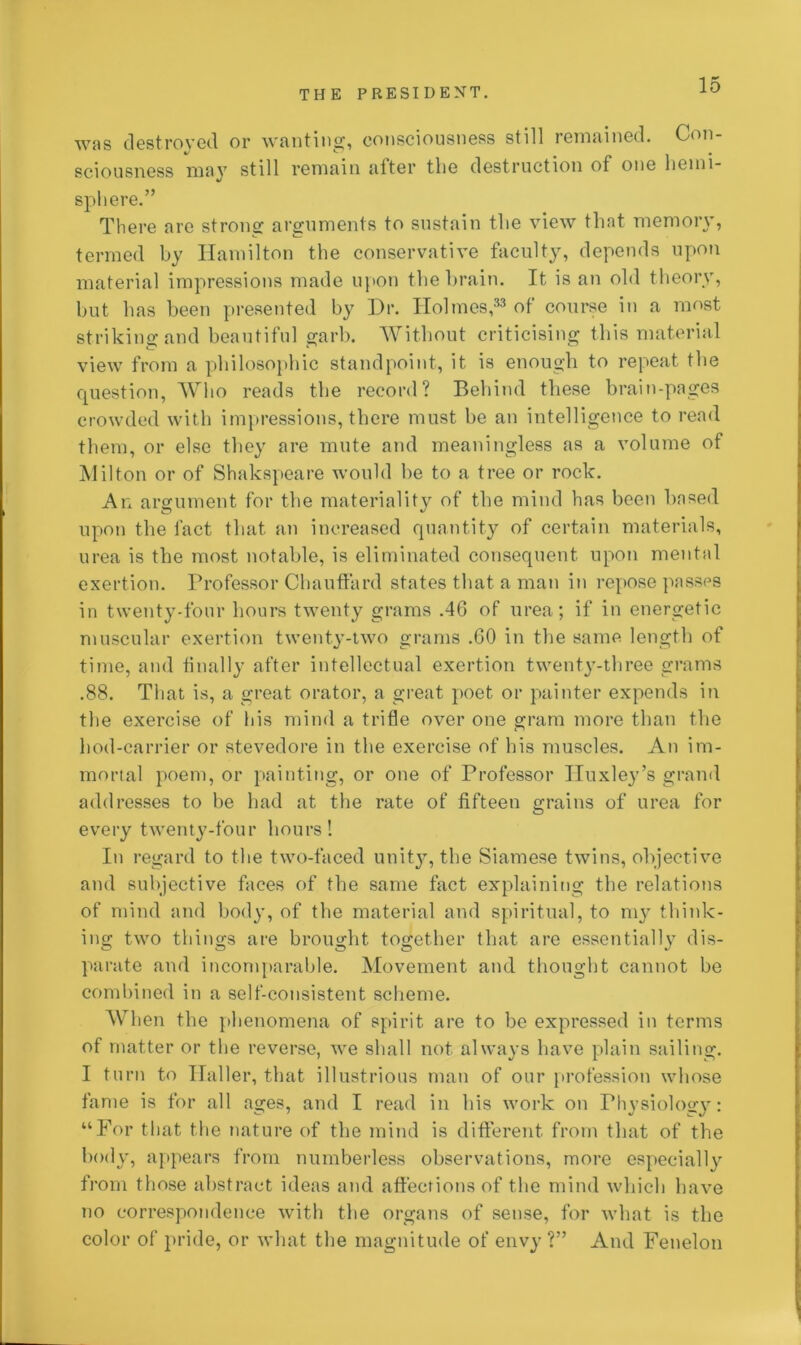 was destroyed or wanting, consciousness still remained. Con- sciousness may still remain after the destruction of one hemi- sphere.” There are strong arguments to sustain the view that memory, termed by Hamilton the conservative faculty, depends upon material impressions made upon the brain. It is an old theory, but has been presented by Dr. Holmes,33 of course in a most striking and beautiful garb. Without criticising this material view from a philosophic standpoint, it is enough to repeat the question, Who reads the record? Behind these brain-pages crowded with impressions, there must be an intelligence to read them, or else they are mute and meaningless as a volume of Milton or of Shakspeare would be to a tree or rock. An argument for the materiality of the mind has been based upon the fact that an increased quantity of certain materials, urea is the most notable, is eliminated consequent upon mental exertion. Professor Chauffard states that a man in repose passes in twenty-four hours twenty grams .46 of urea; if in energetic muscular exertion twenty-two grams .60 in the same length of time, and finally after intellectual exertion twenty-three grams .88. That is, a great orator, a great poet or painter expends in the exercise of his mind a trifle over one gram more than the hod-carrier or stevedore in the exercise of his muscles. An im- mortal poem, or painting, or one of Professor Huxley’s grand addresses to be had at the rate of fifteen grains of urea for every twenty-four hours! In regard to the two-faced unity, the Siamese twins, objective and subjective faces of the same fact explaining the relations of mind and body, of the material and spiritual, to my think- ing two things are brought together that are essentially dis- parate and incomparable. Movement and thought cannot be combined in a self-consistent scheme. When the phenomena of spirit are to be expressed in terms of matter or the reverse, we shall not always have plain sailing. I turn to Haller, that illustrious man of our profession whose fame is for all ages, and I read in his work on Physiology: “For that the nature of the mind is different, from that of the body, appears from numberless observations, more especially from those abstract ideas and affections of the mind which have no correspondence with the organs of sense, for what is the color of pride, or what the magnitude of envy ?” And Fenelon