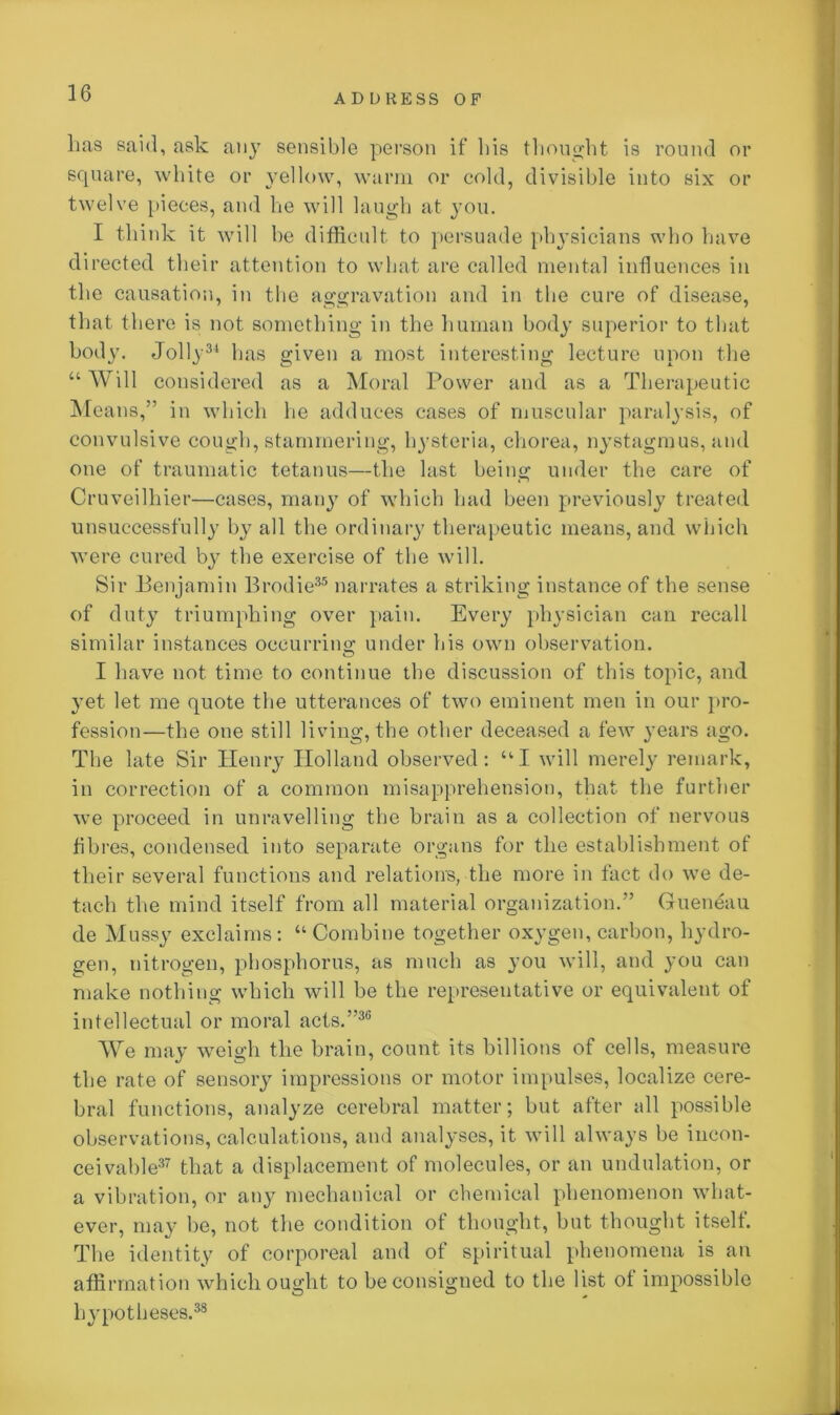 lias said, ask aii}T sensible person if bis thought is round or square, white or yellow, warm or cold, divisible into six or twelve pieces, and he will laugh at you. I think it will be difficult to persuade physicians who have directed their attention to what are called mental influences in the causation, in the aggravation and in the cure of disease, that there is not something in the human body superior to that body. Jolly31 has given a most interesting lecture upon the “ Will considered as a Moral Power and as a Therapeutic Means,” in which he adduces cases of muscular paralysis, of convulsive cough, stammering, hysteria, chorea, nystagmus, and one of traumatic tetanus—the last being under the care of Cruveilhier—cases, many of which had been previously treated unsuccessfully by all the ordinary therapeutic means, and which were cured bj^ the exercise of the will. Sir Benjamin Brodie35 narrates a striking instance of the sense of duty triumphing over pain. Every physician can recall similar instances occurring under his own observation. I have not time to continue the discussion of this topic, and yet let me quote the utterances of two eminent men in our pro- fession—the one still living, the other deceased a few years ago. The late Sir Henry Holland observed: “I will merely remark, in correction of a common misapprehension, that the further we proceed in unravelling the brain as a collection of nervous fibres, condensed into separate organs for the establishment of their several functions and relations, the more in fact do we de- tach the mind itself from all material organization.” Gueneau de Mussy exclaims: “Combine together oxygen, carbon, hydro- gen, nitrogen, phosphorus, as much as you will, and you can make nothing which will be the representative or equivalent of intellectual or moral acts.”36 We may weigh the brain, count its billions of cells, measure the rate of sensory impressions or motor impulses, localize cere- bral functions, analyze cerebral matter; but after all possible observations, calculations, and analyses, it will always be incon- ceivable37 that a displacement of molecules, or an undulation, or a vibration, or any mechanical or chemical phenomenon what- ever, may be, not the condition of thought, but thought itself. The identity of corporeal and of spiritual phenomena is an affirmation which ought to be consigned to the list of impossible hypotheses.38