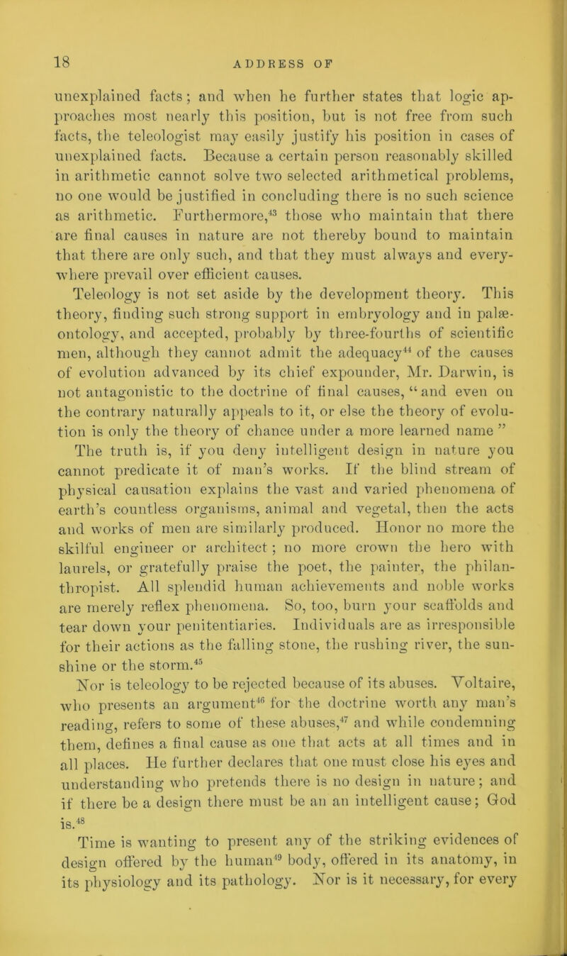 unexplained facts; and when he further states that logic ap- proaches most nearly this position, but is not free from such facts, the teleologist may easily justify his position in cases of unexplained facts. Because a certain person reasonably skilled in arithmetic cannot solve two selected arithmetical problems, no one would be justified in concluding there is no such science as arithmetic. Furthermore,43 those who maintain that there are final causes in nature are not thereby bound to maintain that there are only such, and that they must always and every- where prevail over efficient causes. Teleology is not set aside by the development theory. This theory, finding such strong support in embryology and in palae- ontology, and accepted, probably by three-fourths of scientific men, although they cannot admit the adequacy44 of the causes of evolution advanced by its chief expounder, Mr. Darwin, is not antagonistic to the doctrine of final causes, “and even on the contrary naturally appeals to it, or else the theory of evolu- tion is only the theory of chance under a more learned name ” The truth is, if you deny intelligent design in nature you cannot predicate it of man’s works. If the blind stream of physical causation explains the vast and varied phenomena of earth’s countless organisms, animal and vegetal, then the acts and works of men are similarly produced. Honor no more the skilful engineer or architect ; no more crown the hero with laurels, or gratefully praise the poet, the painter, the philan- thropist. All splendid human achievements and noble works are merely reflex phenomena. So, too, burn your scaffolds and tear down your penitentiaries. Individuals are as irresponsible for their actions as the falling stone, the rushing river, the sun- shine or the storm.45 Hor is teleology to be rejected because of its abuses. Voltaire, who presents an argument46 for the doctrine worth any man’s reading, refers to some of these abuses,47 and while condemning them, defines a final cause as one that acts at all times and in all places. He further declares that one must close his eyes and understanding who pretends there is no design in nature; and if there be a design there must be an an intelligent cause; God is.48 Time is wanting to present any of the striking evidences of design offered by the human49 body, offered in its anatomy, in its physiology and its pathology. Nor is it necessary, for every