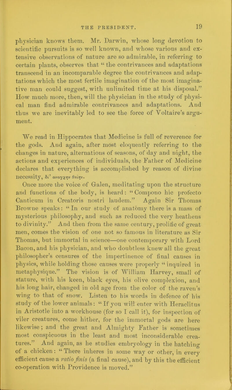 physician knows them. Mr. Darwin, whose long devotion to scientific pursuits is so well known, and whose various and ex- tensive observations of nature are so admirable, in referring to certain plants, observes that “ the contrivances and adaptations transcend in an incomparable degree the contrivances and adap- tations which the most fertile imagination of the most imagina- tive man could suggest, with unlimited time at bis disposal.” How much more, then, will the physician in the study of physi- cal man find admirable contrivances and adaptations. And thus we are inevitably led to see the force of Voltaire’s argu- ment. We read in Hippocrates that Medicine is full of reverence for the gods. And again, after most eloquently referring to the changes in nature, alternations of seasons, of day and night, the actions and experiences of individuals, the Father of Medicine declares that everything is accomplished by reason of divine necessity, 5i’ avayxrlv Ofirjv. Once more the voice of Galen, meditating upon the structure and functions of the body, is heard: “ Compono hie profecto Canticum in Creatoris nostri laudem.” Again Sir Thomas Browne speaks: “In our study of anatomy there is a mass of mysterious philosophy, and such as reduced the very heathens to divinity.” And then from the same century, prolific of great men, comes the vision of one not so famous in literature as Sir Thomas, but immortal in science—one contemporary with Lord Bacon, and his physician, and who doubtless knew all the great philosopher’s censures of the impertinence of final causes in physics, while holding those causes were properly “inquired in metaphysique.” The vision is of ‘William Harvey, small of stature, with his keen, black eyes, his olive complexion, and his long hair, changed in old age from the color of the raven’s wing to that of snow. Listen to his words in defence of his study of the lower animals: “If you will enter with Heraclitus in Aristotle into a workhouse (for so I call it), for inspection of viler creatures, come hither, for the immortal gods are here likewise; and the great and Almighty Father is sometimes most conspicuous in the least and most inconsiderable crea- tures.” And again, as he studies embryology in the hatching of a chicken: “ There inheres in some way or other, in every efficient cause a ratio finis (a final cause), and by this the efficient co-operation with Providence is moved.”