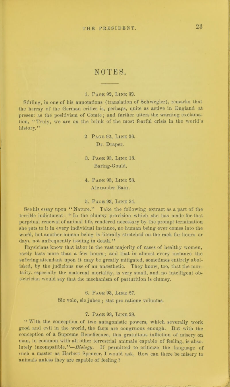 NOTES. 1. Page 92, Line 32. Stirling, in one of liis annotations (translation of Schwegler), remarks that the heresy of the German critics is, perhaps, quite as active in England at present as the positivism of Comte; and further utters the warning exclama- tion, ‘‘Truly, we are on the brink of the most fearful crisis in the world's history.” 2. Page 92, Line 36. Dr. Draper. 3. Page 93, Line 18. Baring-Gould. 4. Page 93, Line 23. Alexander Bain. 5. PXge 93, Line 24. See his essay upon “Nature.” Take the following extract as a part of the terrible indictment: “In the clumsy provision which she lias made for that perpetual renewal of animal life, rendered necessary bjr the prompt termination she puts to it in every individual instance, no human being ever comes into the world, but another human being is literally stretched on the rack for hours or days, not unfrequently issuing in death.” physicians know that labor in the vast majority of cases of healthy women, raraly lasts more than a few hours; and that in almost every instance the suffering attendant upon it may be greatly mitigated, sometimes entirety abol- ished, by the judicious use of an anaesthetic. They know, too, that the mor- tality, especially the maternal mortality, is very small, and no intelligent ob- stetrician would say that the mechanism of parturition is clumsy. 6. Page 93, Line 27. Sic volo, sic jubeo ; stat pro ratione voluntas. 7. Page 93, Line 28. “With the conception of two antagonistic powers, which severalty work good and evil in the world, the facts are congruous enough. But with the conception of a Supreme Beneficence, this gratuitous infliction of misery on man, in common with all other terrestrial animals capable of feeling, is abso- lutely incompatible.”—Biology. If permitted to criticize the language of such a master as Herbert Spencer, I would ask, IIow can there be misery to animals unless they are capable of feeling ?