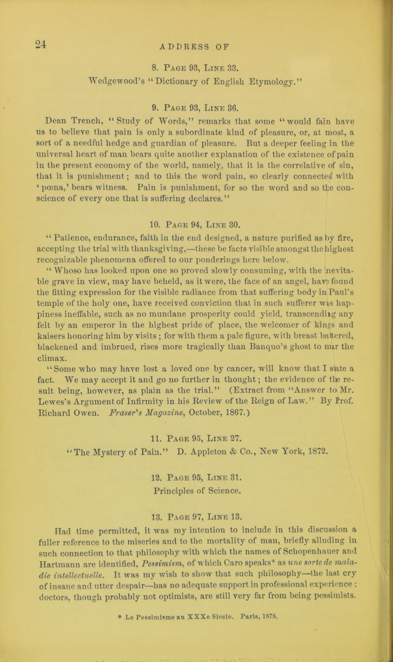 8. Page 93, Line 33. Wedgewood’s “Dictionary of English Etymology.” 9. Page 93, Line 36. Dean Trench, “Study of Words,” remarks that some “would fain have us to believe that pain is only a subordinate kind of pleasure, or, at most, a sort of a needful hedge and guardian of pleasure. But a deeper feeling in the universal heart of man bears quite another explanation of the existence of pain in the present economy of the world, namely, that it is the correlative of sin, that it is punishment; and to this the word pain, so clearly connected with ‘poena,’ bears witness. Pain is punishment, for so the word and so the con- science of every one that is suffering declares.” 10. Page 94, Line 30. “ Patience, endurance, faith in the end designed, a nature purified as by fire, accepting the trial with thanksgiving,—these be facts visible amongst the highest recognizable phenomena offered to our ponderings here below. “ Whoso has looked upon one so proved slowly consuming, with the inevita- ble grave in view, may have beheld, as it were, the face of an angel, have found the fitting expression for the visible radiance from that suffering body in Paul’s temple of the holy one, have received conviction that in such sufferer wis hap- piness ineffable, such as no mundane prosperity could yield, transcendiig any felt by an emperor in the highest pride of place, the welcomer of kinrs and kaisers honoring him by visits ; for with them a pale figure, with breast battered, blackened and imbrued, rises more tragically than Banquo’s ghost to mir the climax. “Some who may have lost a loved one by cancer, will know that I state a fact. We may accept it and go no further in thought; the evidence of the re- sult being, however, as plain as the trial.” (Extract from “Answer to Mr. Lewes’s Argument of Infirmity in his Review of the Reign of Law.” By Prof. Richard Owen. Fraser's Magazine, October, 1867.) 11. Page 95, Line 27. “The Mystery of Pain.” D. Appleton & Co., New York, 1872. 12. Page 95, Line 31. Principles of Science. 13. Page 97, Line 13. Had time permitted, it was my intention to include in this discussion a fuller reference to the miseries and to the mortality of man, briefly alluding in such connection to that philosophy with which the names of Schopenhauer and Hartmann are identified, Pessimism, of which Caro speaks* as une sorts de mala- die intelleetuelle. It was my wish to show that such philosophy—the last cry of insane and utter despair—has no adequate support in professional experience : doctors, though probably not optimists, are still very far from being pessimists. * Le Possimisme au XXXe Siecle. Paris, 1S78.